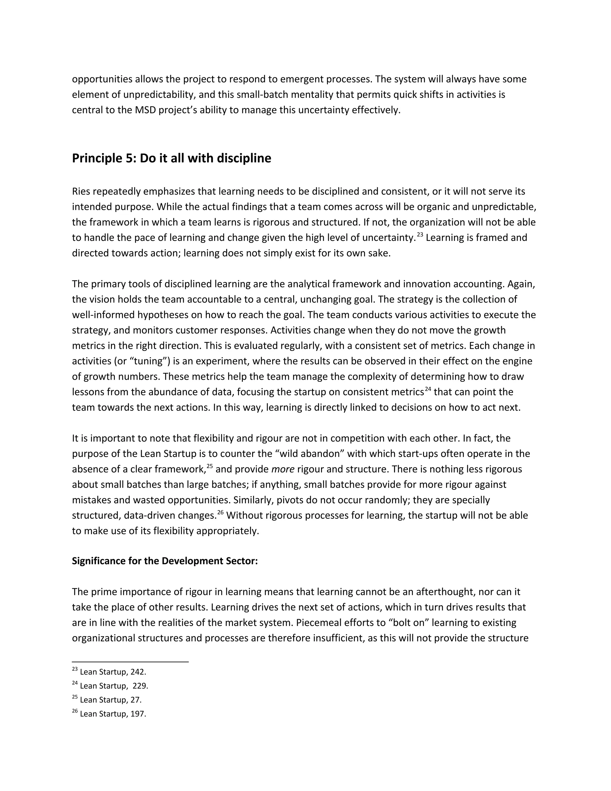 opportunities allows the project to respond to emergent processes. The system will always have some
element of unpredictability, and this small-batch mentality that permits quick shifts in activities is
central to the MSD project’s ability to manage this uncertainty effectively.
Principle 5: Do it all with discipline
Ries repeatedly emphasizes that learning needs to be disciplined and consistent, or it will not serve its
intended purpose. While the actual findings that a team comes across will be organic and unpredictable,
the framework in which a team learns is rigorous and structured. If not, the organization will not be able
to handle the pace of learning and change given the high level of uncertainty.23
Learning is framed and
directed towards action; learning does not simply exist for its own sake.
The primary tools of disciplined learning are the analytical framework and innovation accounting. Again,
the vision holds the team accountable to a central, unchanging goal. The strategy is the collection of
well-informed hypotheses on how to reach the goal. The team conducts various activities to execute the
strategy, and monitors customer responses. Activities change when they do not move the growth
metrics in the right direction. This is evaluated regularly, with a consistent set of metrics. Each change in
activities (or “tuning”) is an experiment, where the results can be observed in their effect on the engine
of growth numbers. These metrics help the team manage the complexity of determining how to draw
lessons from the abundance of data, focusing the startup on consistent metrics24
that can point the
team towards the next actions. In this way, learning is directly linked to decisions on how to act next.
It is important to note that flexibility and rigour are not in competition with each other. In fact, the
purpose of the Lean Startup is to counter the “wild abandon” with which start-ups often operate in the
absence of a clear framework,25
and provide more rigour and structure. There is nothing less rigorous
about small batches than large batches; if anything, small batches provide for more rigour against
mistakes and wasted opportunities. Similarly, pivots do not occur randomly; they are specially
structured, data-driven changes.26
Without rigorous processes for learning, the startup will not be able
to make use of its flexibility appropriately.
Significance for the Development Sector:
The prime importance of rigour in learning means that learning cannot be an afterthought, nor can it
take the place of other results. Learning drives the next set of actions, which in turn drives results that
are in line with the realities of the market system. Piecemeal efforts to “bolt on” learning to existing
organizational structures and processes are therefore insufficient, as this will not provide the structure
23
Lean Startup, 242.
24
Lean Startup, 229.
25
Lean Startup, 27.
26
Lean Startup, 197.
 
