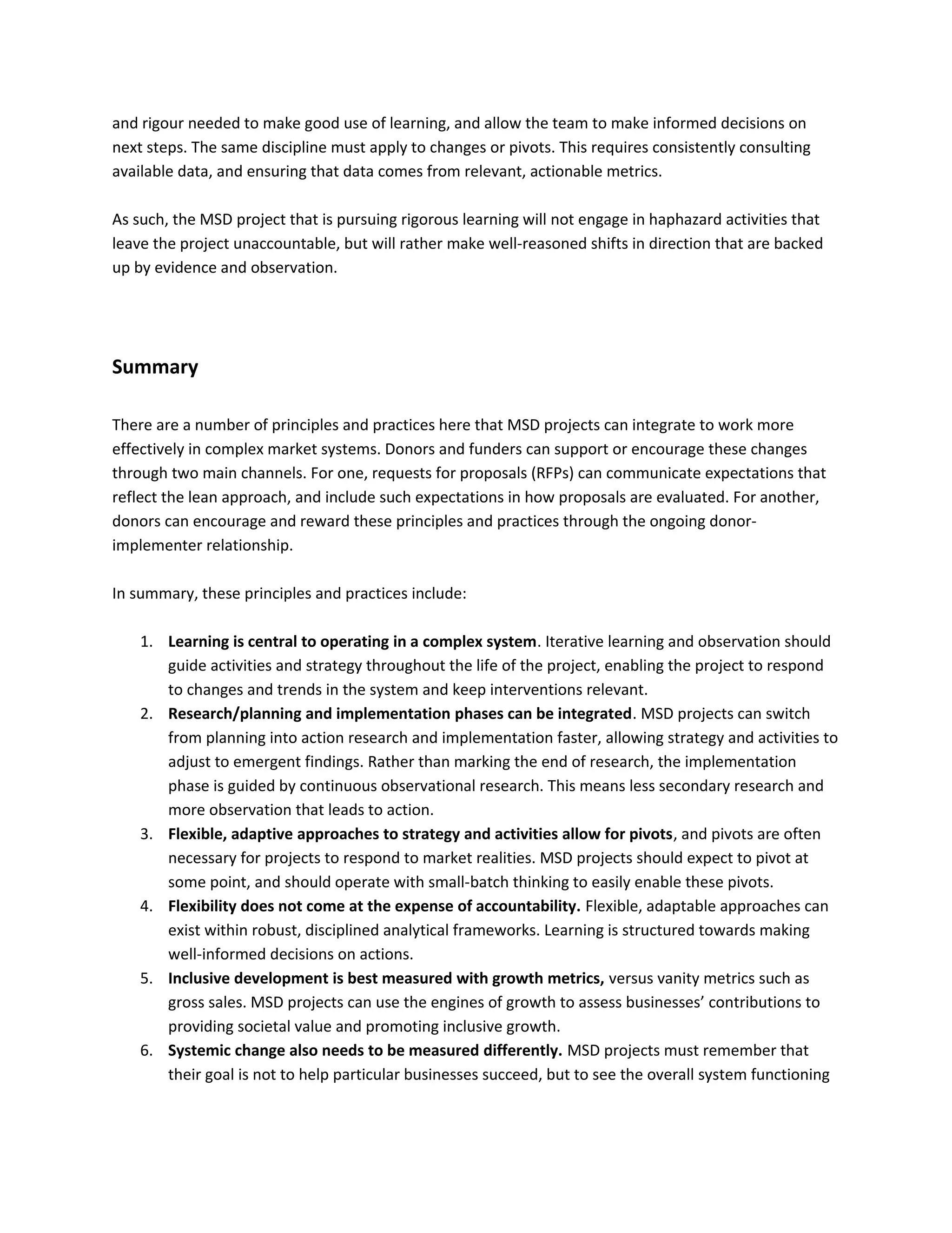 and rigour needed to make good use of learning, and allow the team to make informed decisions on
next steps. The same discipline must apply to changes or pivots. This requires consistently consulting
available data, and ensuring that data comes from relevant, actionable metrics.
As such, the MSD project that is pursuing rigorous learning will not engage in haphazard activities that
leave the project unaccountable, but will rather make well-reasoned shifts in direction that are backed
up by evidence and observation.
Summary
There are a number of principles and practices here that MSD projects can integrate to work more
effectively in complex market systems. Donors and funders can support or encourage these changes
through two main channels. For one, requests for proposals (RFPs) can communicate expectations that
reflect the lean approach, and include such expectations in how proposals are evaluated. For another,
donors can encourage and reward these principles and practices through the ongoing donor-
implementer relationship.
In summary, these principles and practices include:
1. Learning is central to operating in a complex system. Iterative learning and observation should
guide activities and strategy throughout the life of the project, enabling the project to respond
to changes and trends in the system and keep interventions relevant.
2. Research/planning and implementation phases can be integrated. MSD projects can switch
from planning into action research and implementation faster, allowing strategy and activities to
adjust to emergent findings. Rather than marking the end of research, the implementation
phase is guided by continuous observational research. This means less secondary research and
more observation that leads to action.
3. Flexible, adaptive approaches to strategy and activities allow for pivots, and pivots are often
necessary for projects to respond to market realities. MSD projects should expect to pivot at
some point, and should operate with small-batch thinking to easily enable these pivots.
4. Flexibility does not come at the expense of accountability. Flexible, adaptable approaches can
exist within robust, disciplined analytical frameworks. Learning is structured towards making
well-informed decisions on actions.
5. Inclusive development is best measured with growth metrics, versus vanity metrics such as
gross sales. MSD projects can use the engines of growth to assess businesses’ contributions to
providing societal value and promoting inclusive growth.
6. Systemic change also needs to be measured differently. MSD projects must remember that
their goal is not to help particular businesses succeed, but to see the overall system functioning
 