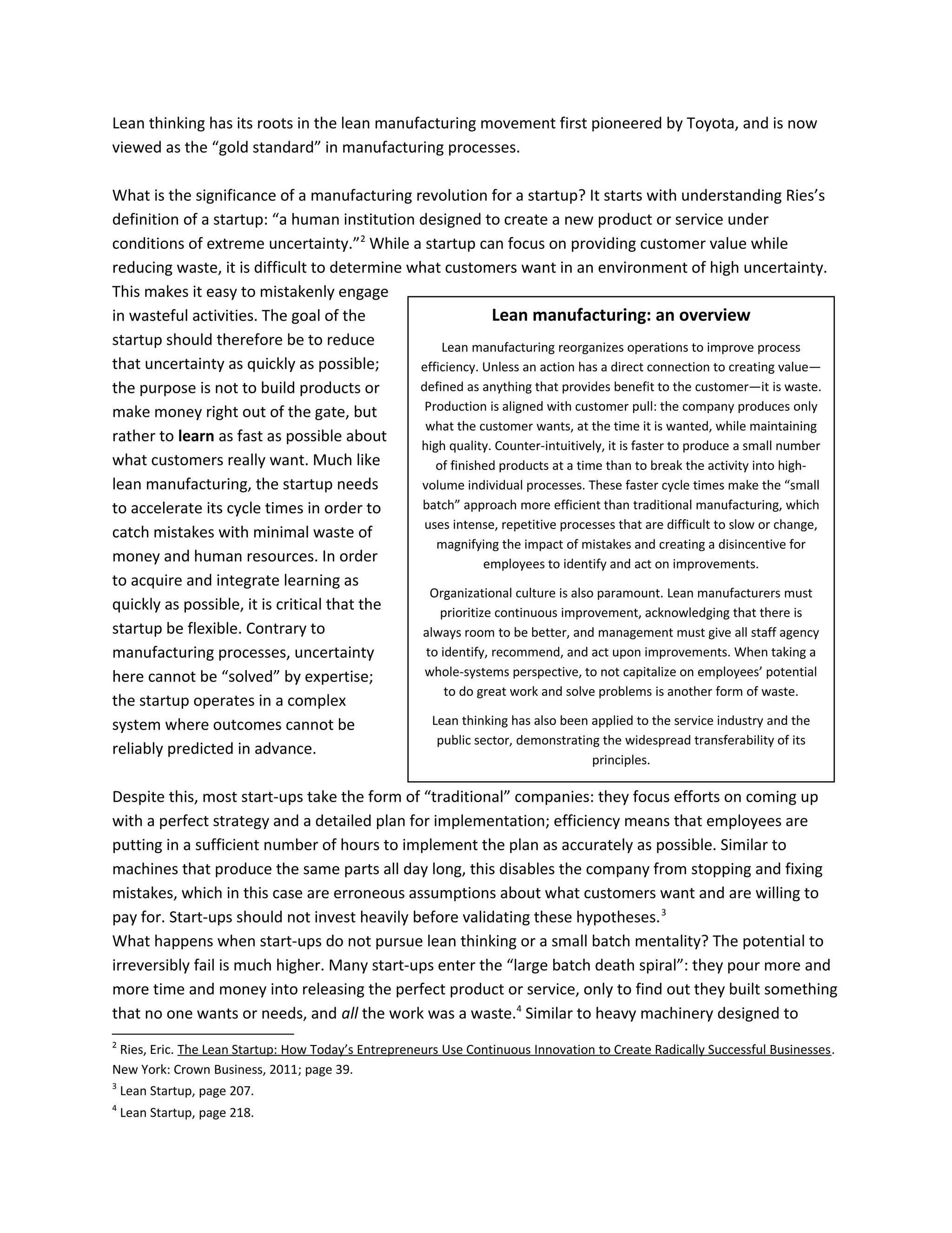 Lean manufacturing: an overview
Lean manufacturing reorganizes operations to improve process
efficiency. Unless an action has a direct connection to creating value—
defined as anything that provides benefit to the customer—it is waste.
Production is aligned with customer pull: the company produces only
what the customer wants, at the time it is wanted, while maintaining
high quality. Counter-intuitively, it is faster to produce a small number
of finished products at a time than to break the activity into high-
volume individual processes. These faster cycle times make the “small
batch” approach more efficient than traditional manufacturing, which
uses intense, repetitive processes that are difficult to slow or change,
magnifying the impact of mistakes and creating a disincentive for
employees to identify and act on improvements.
Organizational culture is also paramount. Lean manufacturers must
prioritize continuous improvement, acknowledging that there is
always room to be better, and management must give all staff agency
to identify, recommend, and act upon improvements. When taking a
whole-systems perspective, to not capitalize on employees’ potential
to do great work and solve problems is another form of waste.
Lean thinking has also been applied to the service industry and the
public sector, demonstrating the widespread transferability of its
principles.
Lean thinking has its roots in the lean manufacturing movement first pioneered by Toyota, and is now
viewed as the “gold standard” in manufacturing processes.
What is the significance of a manufacturing revolution for a startup? It starts with understanding Ries’s
definition of a startup: “a human institution designed to create a new product or service under
conditions of extreme uncertainty.”2
While a startup can focus on providing customer value while
reducing waste, it is difficult to determine what customers want in an environment of high uncertainty.
This makes it easy to mistakenly engage
in wasteful activities. The goal of the
startup should therefore be to reduce
that uncertainty as quickly as possible;
the purpose is not to build products or
make money right out of the gate, but
rather to learn as fast as possible about
what customers really want. Much like
lean manufacturing, the startup needs
to accelerate its cycle times in order to
catch mistakes with minimal waste of
money and human resources. In order
to acquire and integrate learning as
quickly as possible, it is critical that the
startup be flexible. Contrary to
manufacturing processes, uncertainty
here cannot be “solved” by expertise;
the startup operates in a complex
system where outcomes cannot be
reliably predicted in advance.
Despite this, most start-ups take the form of “traditional” companies: they focus efforts on coming up
with a perfect strategy and a detailed plan for implementation; efficiency means that employees are
putting in a sufficient number of hours to implement the plan as accurately as possible. Similar to
machines that produce the same parts all day long, this disables the company from stopping and fixing
mistakes, which in this case are erroneous assumptions about what customers want and are willing to
pay for. Start-ups should not invest heavily before validating these hypotheses.3
What happens when start-ups do not pursue lean thinking or a small batch mentality? The potential to
irreversibly fail is much higher. Many start-ups enter the “large batch death spiral”: they pour more and
more time and money into releasing the perfect product or service, only to find out they built something
that no one wants or needs, and all the work was a waste.4
Similar to heavy machinery designed to
2
Ries, Eric. The Lean Startup: How Today’s Entrepreneurs Use Continuous Innovation to Create Radically Successful Businesses.
New York: Crown Business, 2011; page 39.
3
Lean Startup, page 207.
4
Lean Startup, page 218.
 