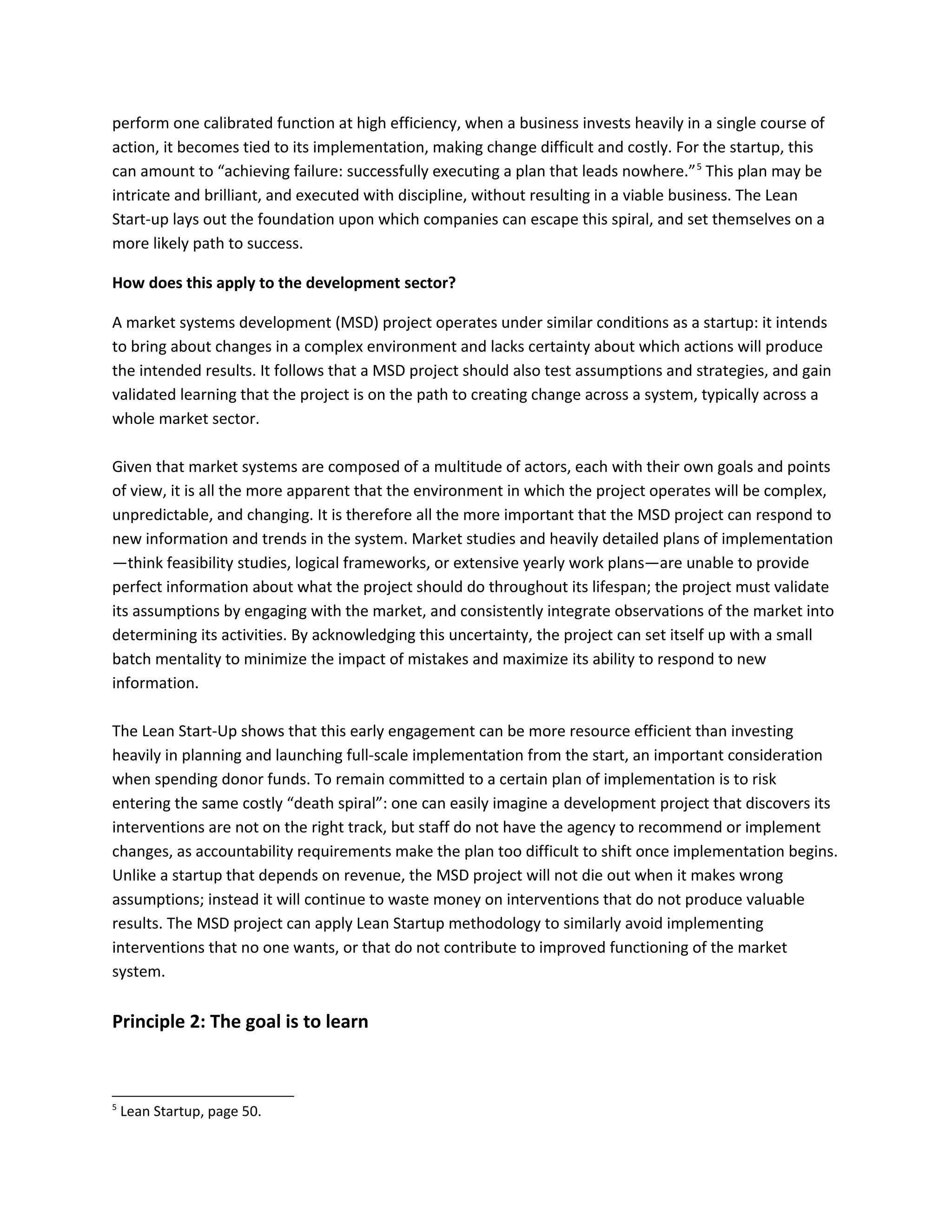 perform one calibrated function at high efficiency, when a business invests heavily in a single course of
action, it becomes tied to its implementation, making change difficult and costly. For the startup, this
can amount to “achieving failure: successfully executing a plan that leads nowhere.”5
This plan may be
intricate and brilliant, and executed with discipline, without resulting in a viable business. The Lean
Start-up lays out the foundation upon which companies can escape this spiral, and set themselves on a
more likely path to success.
How does this apply to the development sector?
A market systems development (MSD) project operates under similar conditions as a startup: it intends
to bring about changes in a complex environment and lacks certainty about which actions will produce
the intended results. It follows that a MSD project should also test assumptions and strategies, and gain
validated learning that the project is on the path to creating change across a system, typically across a
whole market sector.
Given that market systems are composed of a multitude of actors, each with their own goals and points
of view, it is all the more apparent that the environment in which the project operates will be complex,
unpredictable, and changing. It is therefore all the more important that the MSD project can respond to
new information and trends in the system. Market studies and heavily detailed plans of implementation
—think feasibility studies, logical frameworks, or extensive yearly work plans—are unable to provide
perfect information about what the project should do throughout its lifespan; the project must validate
its assumptions by engaging with the market, and consistently integrate observations of the market into
determining its activities. By acknowledging this uncertainty, the project can set itself up with a small
batch mentality to minimize the impact of mistakes and maximize its ability to respond to new
information.
The Lean Start-Up shows that this early engagement can be more resource efficient than investing
heavily in planning and launching full-scale implementation from the start, an important consideration
when spending donor funds. To remain committed to a certain plan of implementation is to risk
entering the same costly “death spiral”: one can easily imagine a development project that discovers its
interventions are not on the right track, but staff do not have the agency to recommend or implement
changes, as accountability requirements make the plan too difficult to shift once implementation begins.
Unlike a startup that depends on revenue, the MSD project will not die out when it makes wrong
assumptions; instead it will continue to waste money on interventions that do not produce valuable
results. The MSD project can apply Lean Startup methodology to similarly avoid implementing
interventions that no one wants, or that do not contribute to improved functioning of the market
system.
Principle 2: The goal is to learn
5
Lean Startup, page 50.
 