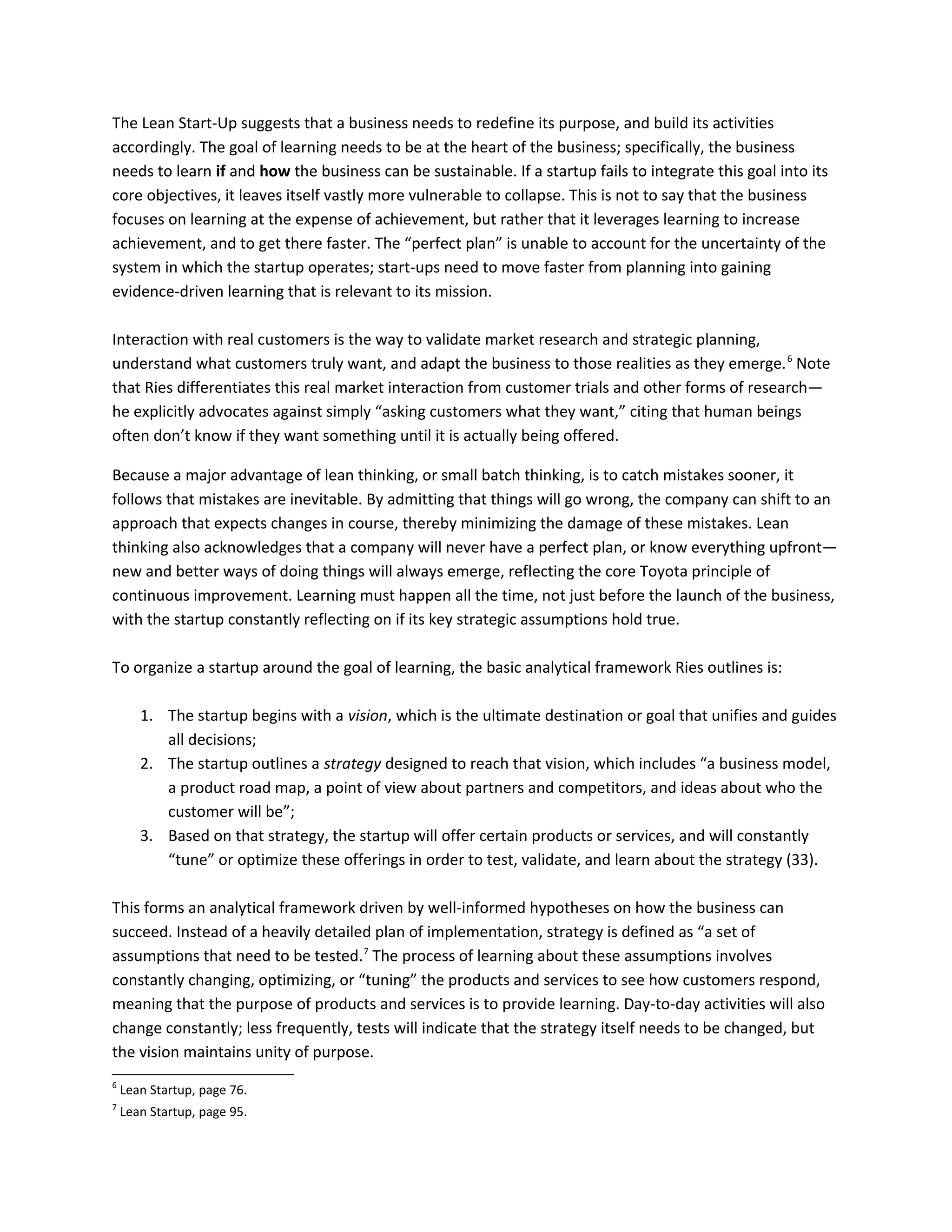 The Lean Start-Up suggests that a business needs to redefine its purpose, and build its activities
accordingly. The goal of learning needs to be at the heart of the business; specifically, the business
needs to learn if and how the business can be sustainable. If a startup fails to integrate this goal into its
core objectives, it leaves itself vastly more vulnerable to collapse. This is not to say that the business
focuses on learning at the expense of achievement, but rather that it leverages learning to increase
achievement, and to get there faster. The “perfect plan” is unable to account for the uncertainty of the
system in which the startup operates; start-ups need to move faster from planning into gaining
evidence-driven learning that is relevant to its mission.
Interaction with real customers is the way to validate market research and strategic planning,
understand what customers truly want, and adapt the business to those realities as they emerge.6
Note
that Ries differentiates this real market interaction from customer trials and other forms of research—
he explicitly advocates against simply “asking customers what they want,” citing that human beings
often don’t know if they want something until it is actually being offered.
Because a major advantage of lean thinking, or small batch thinking, is to catch mistakes sooner, it
follows that mistakes are inevitable. By admitting that things will go wrong, the company can shift to an
approach that expects changes in course, thereby minimizing the damage of these mistakes. Lean
thinking also acknowledges that a company will never have a perfect plan, or know everything upfront—
new and better ways of doing things will always emerge, reflecting the core Toyota principle of
continuous improvement. Learning must happen all the time, not just before the launch of the business,
with the startup constantly reflecting on if its key strategic assumptions hold true.
To organize a startup around the goal of learning, the basic analytical framework Ries outlines is:
1. The startup begins with a vision, which is the ultimate destination or goal that unifies and guides
all decisions;
2. The startup outlines a strategy designed to reach that vision, which includes “a business model,
a product road map, a point of view about partners and competitors, and ideas about who the
customer will be”;
3. Based on that strategy, the startup will offer certain products or services, and will constantly
“tune” or optimize these offerings in order to test, validate, and learn about the strategy (33).
This forms an analytical framework driven by well-informed hypotheses on how the business can
succeed. Instead of a heavily detailed plan of implementation, strategy is defined as “a set of
assumptions that need to be tested.7
The process of learning about these assumptions involves
constantly changing, optimizing, or “tuning” the products and services to see how customers respond,
meaning that the purpose of products and services is to provide learning. Day-to-day activities will also
change constantly; less frequently, tests will indicate that the strategy itself needs to be changed, but
the vision maintains unity of purpose.
6
Lean Startup, page 76.
7
Lean Startup, page 95.
 