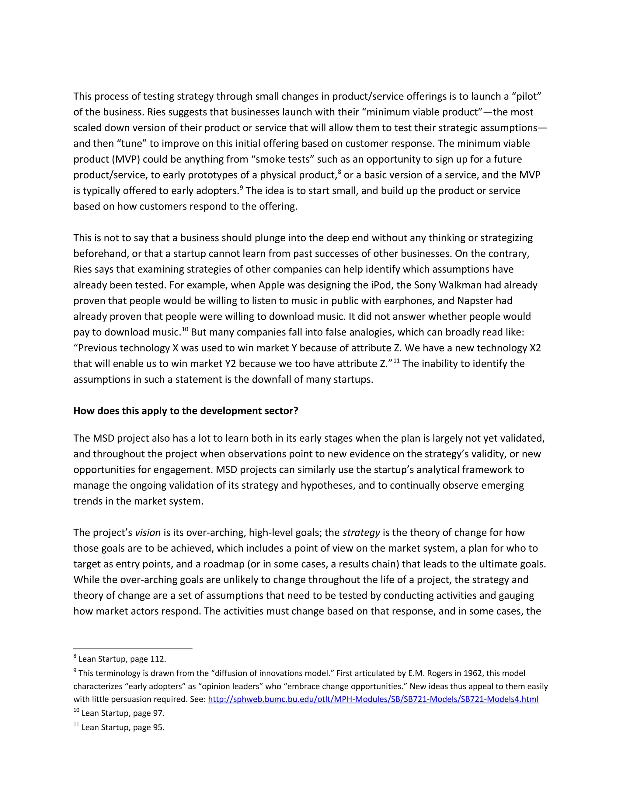This process of testing strategy through small changes in product/service offerings is to launch a “pilot”
of the business. Ries suggests that businesses launch with their “minimum viable product”—the most
scaled down version of their product or service that will allow them to test their strategic assumptions—
and then “tune” to improve on this initial offering based on customer response. The minimum viable
product (MVP) could be anything from “smoke tests” such as an opportunity to sign up for a future
product/service, to early prototypes of a physical product,8
or a basic version of a service, and the MVP
is typically offered to early adopters.9
The idea is to start small, and build up the product or service
based on how customers respond to the offering.
This is not to say that a business should plunge into the deep end without any thinking or strategizing
beforehand, or that a startup cannot learn from past successes of other businesses. On the contrary,
Ries says that examining strategies of other companies can help identify which assumptions have
already been tested. For example, when Apple was designing the iPod, the Sony Walkman had already
proven that people would be willing to listen to music in public with earphones, and Napster had
already proven that people were willing to download music. It did not answer whether people would
pay to download music.10
But many companies fall into false analogies, which can broadly read like:
“Previous technology X was used to win market Y because of attribute Z. We have a new technology X2
that will enable us to win market Y2 because we too have attribute Z.”11
The inability to identify the
assumptions in such a statement is the downfall of many startups.
How does this apply to the development sector?
The MSD project also has a lot to learn both in its early stages when the plan is largely not yet validated,
and throughout the project when observations point to new evidence on the strategy’s validity, or new
opportunities for engagement. MSD projects can similarly use the startup’s analytical framework to
manage the ongoing validation of its strategy and hypotheses, and to continually observe emerging
trends in the market system.
The project’s vision is its over-arching, high-level goals; the strategy is the theory of change for how
those goals are to be achieved, which includes a point of view on the market system, a plan for who to
target as entry points, and a roadmap (or in some cases, a results chain) that leads to the ultimate goals.
While the over-arching goals are unlikely to change throughout the life of a project, the strategy and
theory of change are a set of assumptions that need to be tested by conducting activities and gauging
how market actors respond. The activities must change based on that response, and in some cases, the
8
Lean Startup, page 112.
9
This terminology is drawn from the “diffusion of innovations model.” First articulated by E.M. Rogers in 1962, this model
characterizes “early adopters” as “opinion leaders” who “embrace change opportunities.” New ideas thus appeal to them easily
with little persuasion required. See: http://sphweb.bumc.bu.edu/otlt/MPH-Modules/SB/SB721-Models/SB721-Models4.html
10
Lean Startup, page 97.
11
Lean Startup, page 95.
 