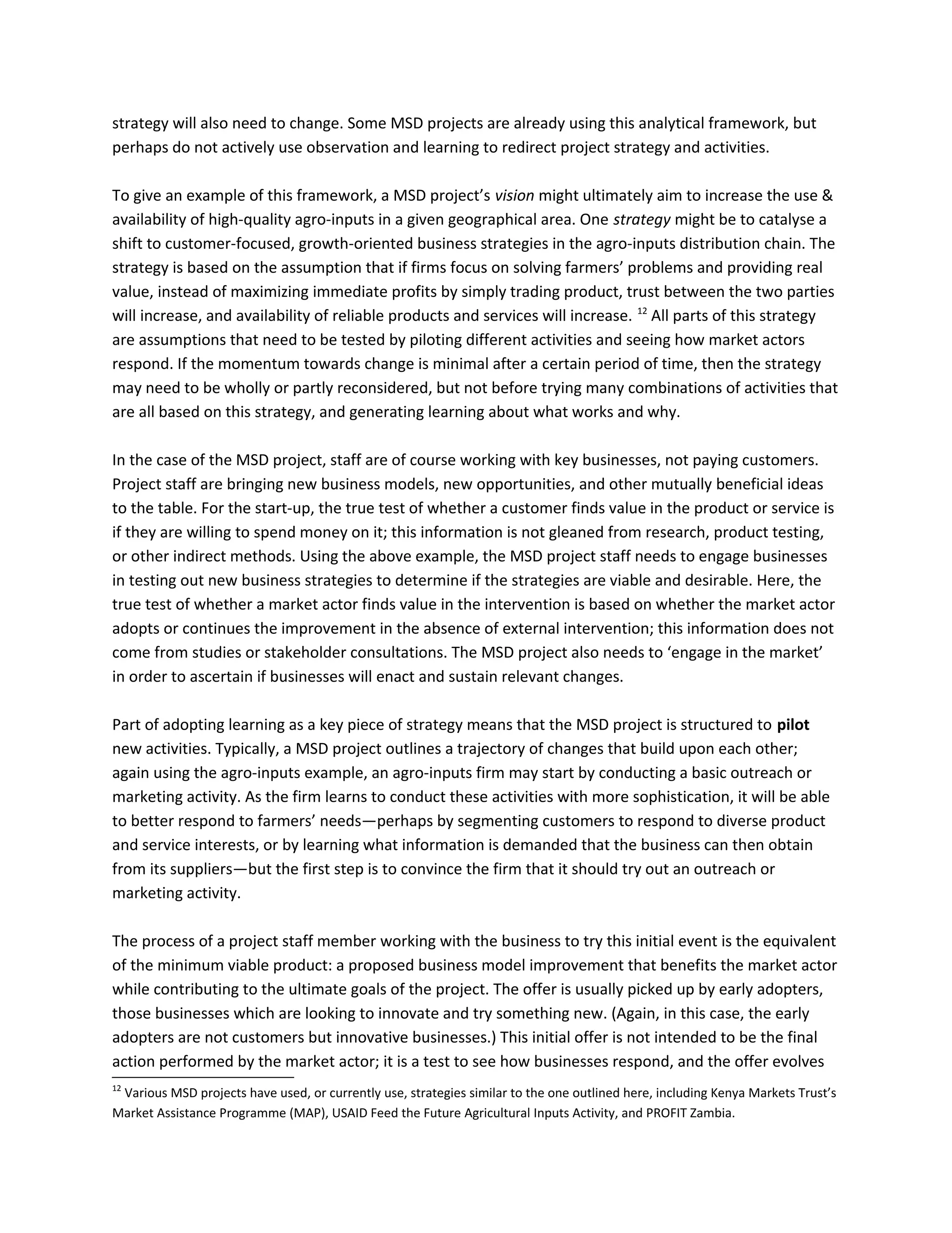 strategy will also need to change. Some MSD projects are already using this analytical framework, but
perhaps do not actively use observation and learning to redirect project strategy and activities.
To give an example of this framework, a MSD project’s vision might ultimately aim to increase the use &
availability of high-quality agro-inputs in a given geographical area. One strategy might be to catalyse a
shift to customer-focused, growth-oriented business strategies in the agro-inputs distribution chain. The
strategy is based on the assumption that if firms focus on solving farmers’ problems and providing real
value, instead of maximizing immediate profits by simply trading product, trust between the two parties
will increase, and availability of reliable products and services will increase. 12
All parts of this strategy
are assumptions that need to be tested by piloting different activities and seeing how market actors
respond. If the momentum towards change is minimal after a certain period of time, then the strategy
may need to be wholly or partly reconsidered, but not before trying many combinations of activities that
are all based on this strategy, and generating learning about what works and why.
In the case of the MSD project, staff are of course working with key businesses, not paying customers.
Project staff are bringing new business models, new opportunities, and other mutually beneficial ideas
to the table. For the start-up, the true test of whether a customer finds value in the product or service is
if they are willing to spend money on it; this information is not gleaned from research, product testing,
or other indirect methods. Using the above example, the MSD project staff needs to engage businesses
in testing out new business strategies to determine if the strategies are viable and desirable. Here, the
true test of whether a market actor finds value in the intervention is based on whether the market actor
adopts or continues the improvement in the absence of external intervention; this information does not
come from studies or stakeholder consultations. The MSD project also needs to ‘engage in the market’
in order to ascertain if businesses will enact and sustain relevant changes.
Part of adopting learning as a key piece of strategy means that the MSD project is structured to pilot
new activities. Typically, a MSD project outlines a trajectory of changes that build upon each other;
again using the agro-inputs example, an agro-inputs firm may start by conducting a basic outreach or
marketing activity. As the firm learns to conduct these activities with more sophistication, it will be able
to better respond to farmers’ needs—perhaps by segmenting customers to respond to diverse product
and service interests, or by learning what information is demanded that the business can then obtain
from its suppliers—but the first step is to convince the firm that it should try out an outreach or
marketing activity.
The process of a project staff member working with the business to try this initial event is the equivalent
of the minimum viable product: a proposed business model improvement that benefits the market actor
while contributing to the ultimate goals of the project. The offer is usually picked up by early adopters,
those businesses which are looking to innovate and try something new. (Again, in this case, the early
adopters are not customers but innovative businesses.) This initial offer is not intended to be the final
action performed by the market actor; it is a test to see how businesses respond, and the offer evolves
12
Various MSD projects have used, or currently use, strategies similar to the one outlined here, including Kenya Markets Trust’s
Market Assistance Programme (MAP), USAID Feed the Future Agricultural Inputs Activity, and PROFIT Zambia.
 