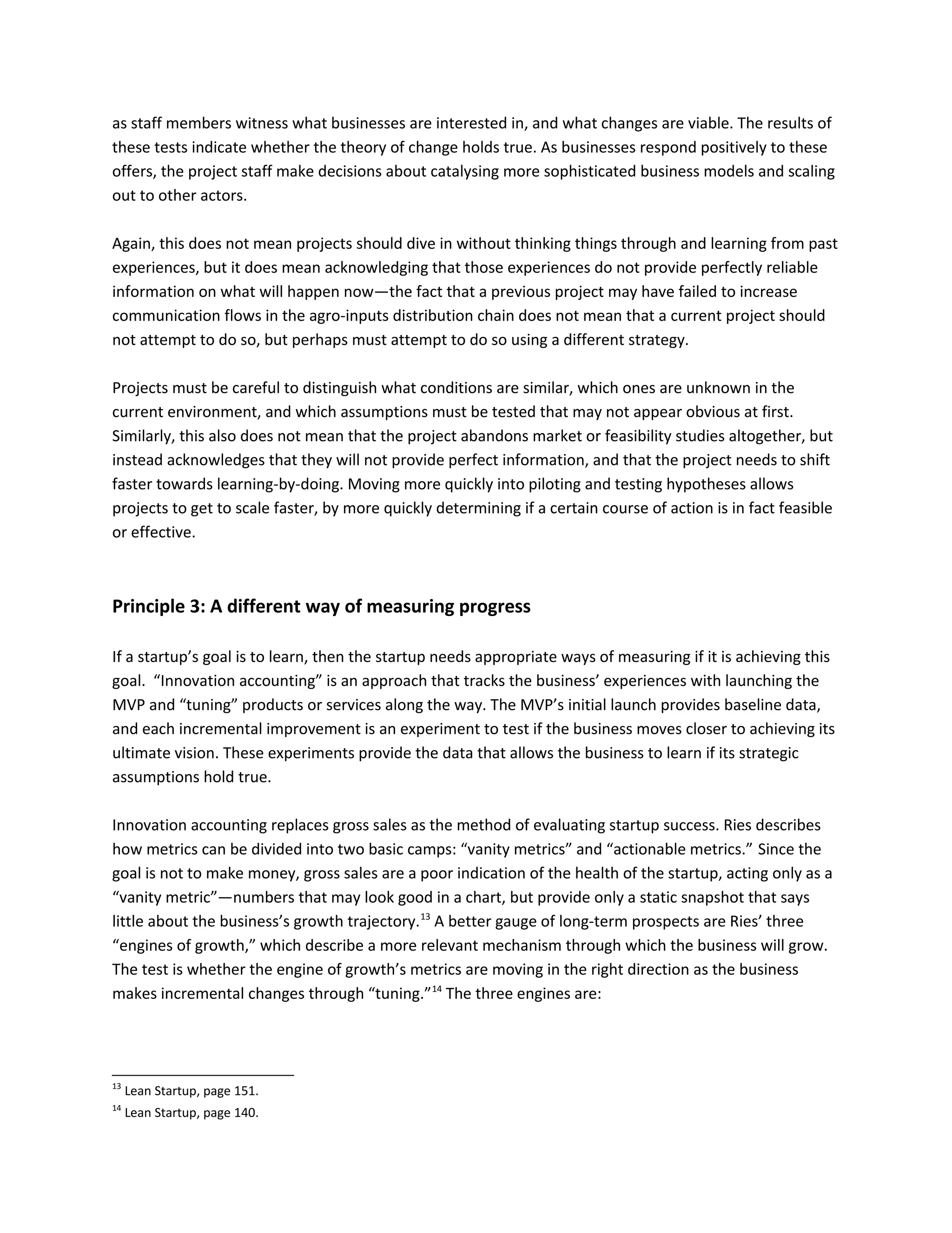 as staff members witness what businesses are interested in, and what changes are viable. The results of
these tests indicate whether the theory of change holds true. As businesses respond positively to these
offers, the project staff make decisions about catalysing more sophisticated business models and scaling
out to other actors.
Again, this does not mean projects should dive in without thinking things through and learning from past
experiences, but it does mean acknowledging that those experiences do not provide perfectly reliable
information on what will happen now—the fact that a previous project may have failed to increase
communication flows in the agro-inputs distribution chain does not mean that a current project should
not attempt to do so, but perhaps must attempt to do so using a different strategy.
Projects must be careful to distinguish what conditions are similar, which ones are unknown in the
current environment, and which assumptions must be tested that may not appear obvious at first.
Similarly, this also does not mean that the project abandons market or feasibility studies altogether, but
instead acknowledges that they will not provide perfect information, and that the project needs to shift
faster towards learning-by-doing. Moving more quickly into piloting and testing hypotheses allows
projects to get to scale faster, by more quickly determining if a certain course of action is in fact feasible
or effective.
Principle 3: A different way of measuring progress
If a startup’s goal is to learn, then the startup needs appropriate ways of measuring if it is achieving this
goal. “Innovation accounting” is an approach that tracks the business’ experiences with launching the
MVP and “tuning” products or services along the way. The MVP’s initial launch provides baseline data,
and each incremental improvement is an experiment to test if the business moves closer to achieving its
ultimate vision. These experiments provide the data that allows the business to learn if its strategic
assumptions hold true.
Innovation accounting replaces gross sales as the method of evaluating startup success. Ries describes
how metrics can be divided into two basic camps: “vanity metrics” and “actionable metrics.” Since the
goal is not to make money, gross sales are a poor indication of the health of the startup, acting only as a
“vanity metric”—numbers that may look good in a chart, but provide only a static snapshot that says
little about the business’s growth trajectory.13
A better gauge of long-term prospects are Ries’ three
“engines of growth,” which describe a more relevant mechanism through which the business will grow.
The test is whether the engine of growth’s metrics are moving in the right direction as the business
makes incremental changes through “tuning.”14
The three engines are:
13
Lean Startup, page 151.
14
Lean Startup, page 140.
 