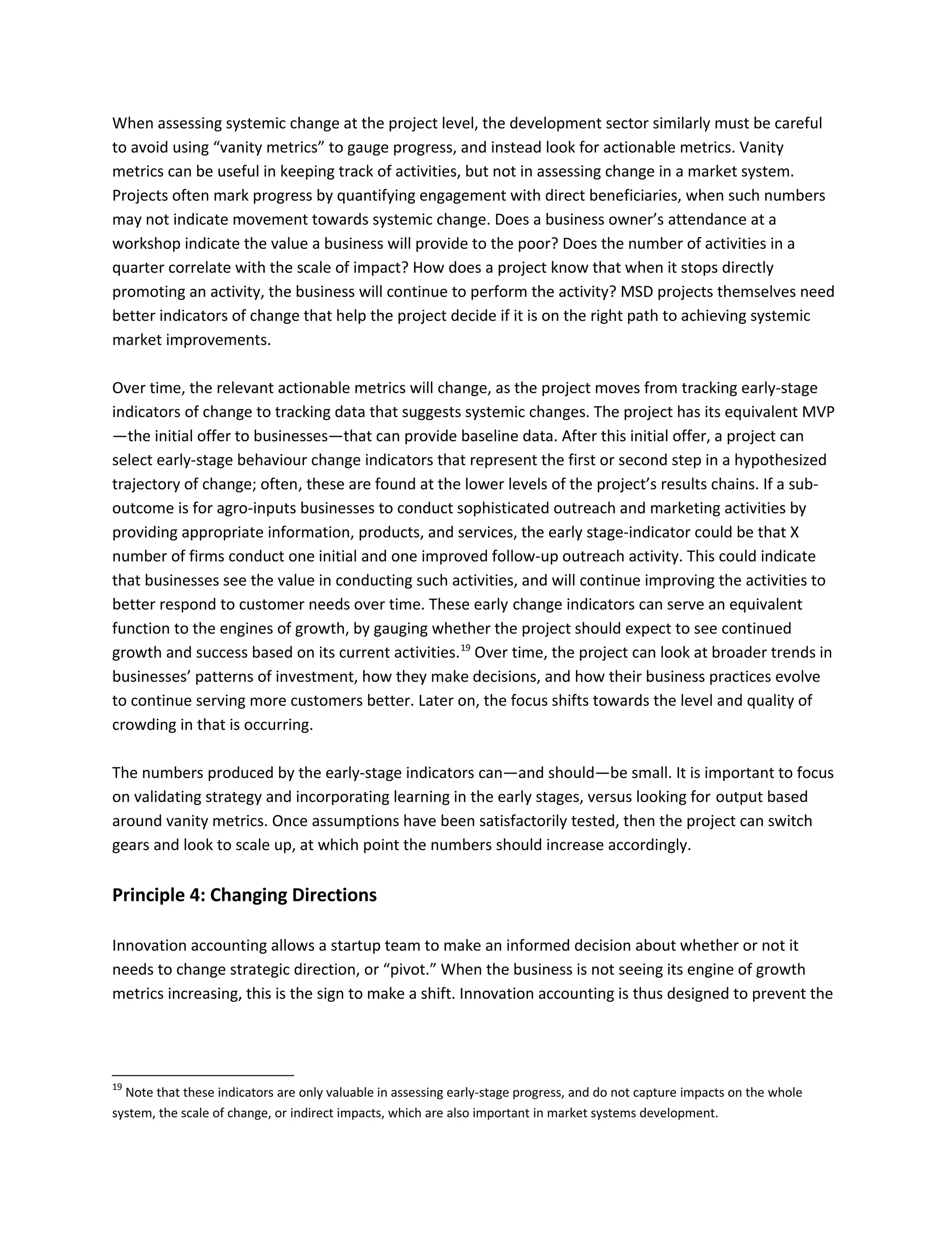 When assessing systemic change at the project level, the development sector similarly must be careful
to avoid using “vanity metrics” to gauge progress, and instead look for actionable metrics. Vanity
metrics can be useful in keeping track of activities, but not in assessing change in a market system.
Projects often mark progress by quantifying engagement with direct beneficiaries, when such numbers
may not indicate movement towards systemic change. Does a business owner’s attendance at a
workshop indicate the value a business will provide to the poor? Does the number of activities in a
quarter correlate with the scale of impact? How does a project know that when it stops directly
promoting an activity, the business will continue to perform the activity? MSD projects themselves need
better indicators of change that help the project decide if it is on the right path to achieving systemic
market improvements.
Over time, the relevant actionable metrics will change, as the project moves from tracking early-stage
indicators of change to tracking data that suggests systemic changes. The project has its equivalent MVP
—the initial offer to businesses—that can provide baseline data. After this initial offer, a project can
select early-stage behaviour change indicators that represent the first or second step in a hypothesized
trajectory of change; often, these are found at the lower levels of the project’s results chains. If a sub-
outcome is for agro-inputs businesses to conduct sophisticated outreach and marketing activities by
providing appropriate information, products, and services, the early stage-indicator could be that X
number of firms conduct one initial and one improved follow-up outreach activity. This could indicate
that businesses see the value in conducting such activities, and will continue improving the activities to
better respond to customer needs over time. These early change indicators can serve an equivalent
function to the engines of growth, by gauging whether the project should expect to see continued
growth and success based on its current activities.19
Over time, the project can look at broader trends in
businesses’ patterns of investment, how they make decisions, and how their business practices evolve
to continue serving more customers better. Later on, the focus shifts towards the level and quality of
crowding in that is occurring.
The numbers produced by the early-stage indicators can—and should—be small. It is important to focus
on validating strategy and incorporating learning in the early stages, versus looking for output based
around vanity metrics. Once assumptions have been satisfactorily tested, then the project can switch
gears and look to scale up, at which point the numbers should increase accordingly.
Principle 4: Changing Directions
Innovation accounting allows a startup team to make an informed decision about whether or not it
needs to change strategic direction, or “pivot.” When the business is not seeing its engine of growth
metrics increasing, this is the sign to make a shift. Innovation accounting is thus designed to prevent the
19
Note that these indicators are only valuable in assessing early-stage progress, and do not capture impacts on the whole
system, the scale of change, or indirect impacts, which are also important in market systems development.
 