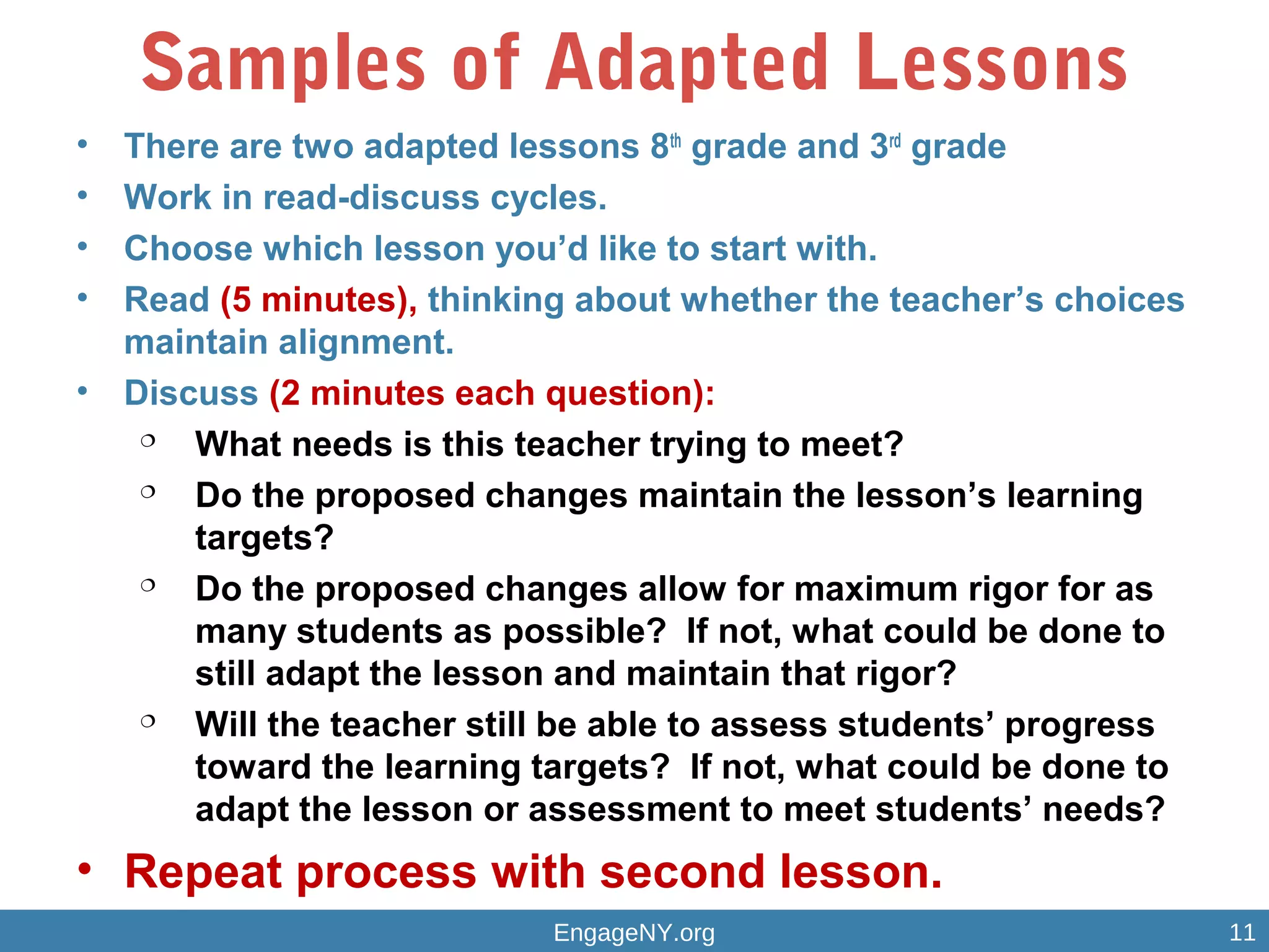 Samples of Adapted Lessons
• There are two adapted lessons 8th
grade and 3rd
grade
• Work in read-discuss cycles.
• Choose which lesson you’d like to start with.
• Read (5 minutes), thinking about whether the teacher’s choices
maintain alignment.
• Discuss (2 minutes each question):

What needs is this teacher trying to meet?

Do the proposed changes maintain the lesson’s learning
targets?

Do the proposed changes allow for maximum rigor for as
many students as possible? If not, what could be done to
still adapt the lesson and maintain that rigor?

Will the teacher still be able to assess students’ progress
toward the learning targets? If not, what could be done to
adapt the lesson or assessment to meet students’ needs?
• Repeat process with second lesson.
EngageNY.org 11
 