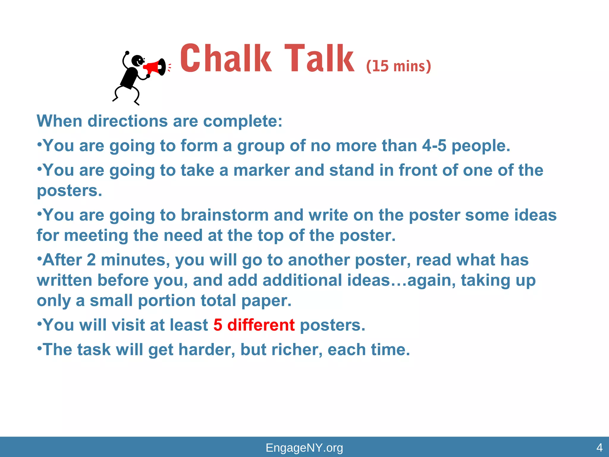 Chalk Talk (15 mins)
When directions are complete:
•You are going to form a group of no more than 4-5 people.
•You are going to take a marker and stand in front of one of the
posters.
•You are going to brainstorm and write on the poster some ideas
for meeting the need at the top of the poster.
•After 2 minutes, you will go to another poster, read what has
written before you, and add additional ideas…again, taking up
only a small portion total paper.
•You will visit at least 5 different posters.
•The task will get harder, but richer, each time.
EngageNY.org 4
 
