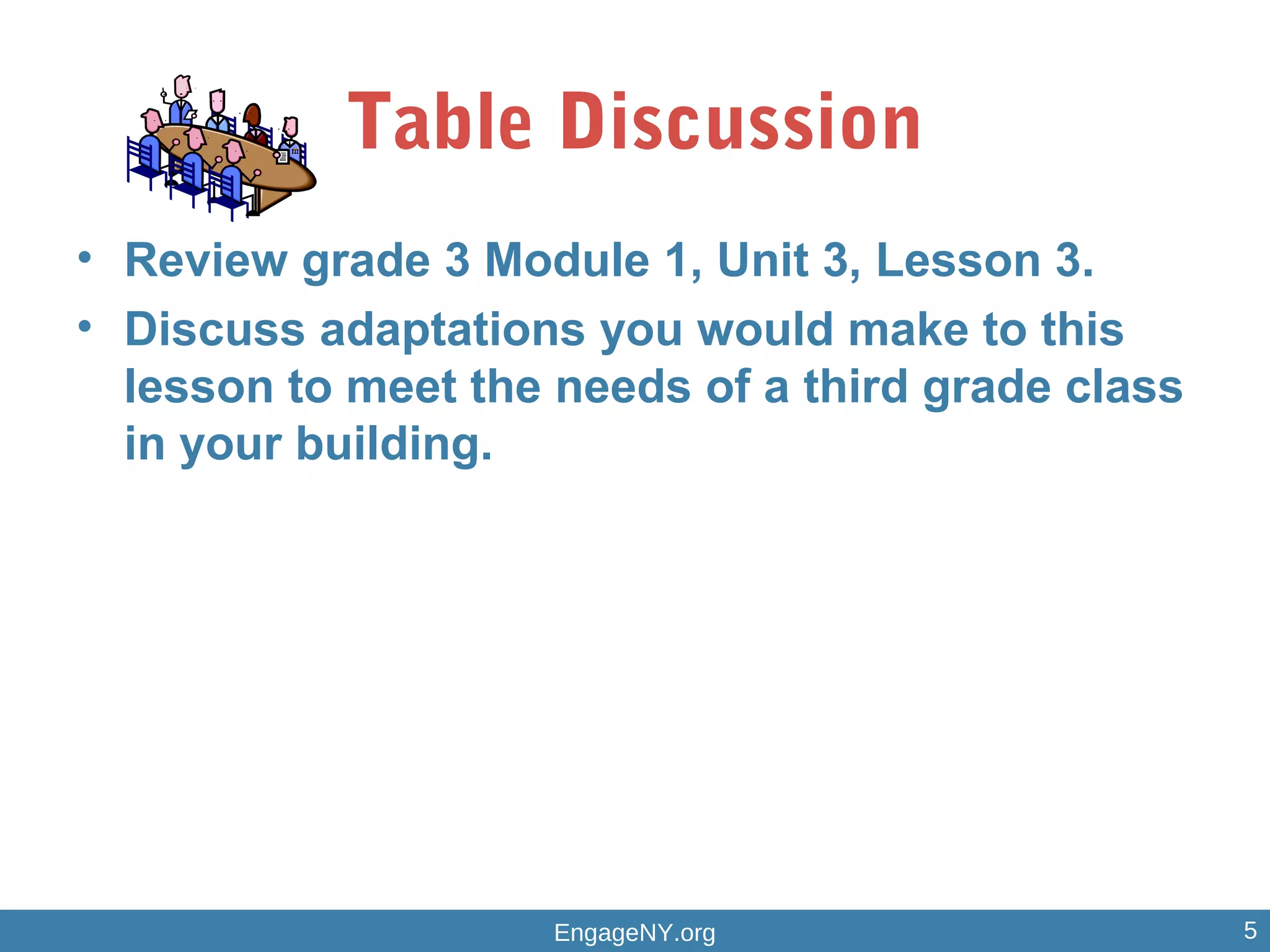 Table Discussion
• Review grade 3 Module 1, Unit 3, Lesson 3.
• Discuss adaptations you would make to this
lesson to meet the needs of a third grade class
in your building.
EngageNY.org 5
 
