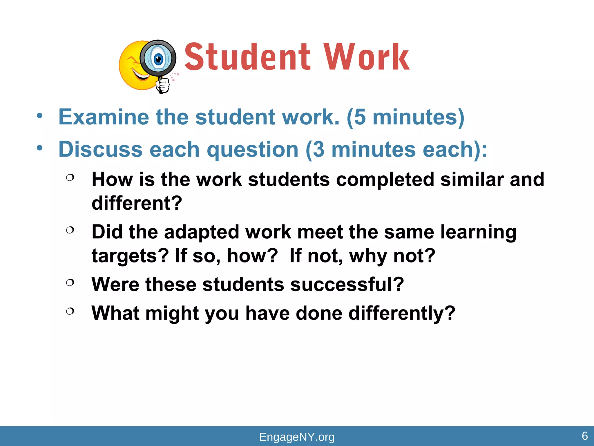 Student Work
• Examine the student work. (5 minutes)
• Discuss each question (3 minutes each):

How is the work students completed similar and
different?

Did the adapted work meet the same learning
targets? If so, how? If not, why not?

Were these students successful?

What might you have done differently?
EngageNY.org 6
 