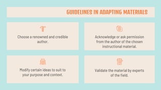 Choose a renowned and credible
author.
Acknowledge or ask permission
from the author of the chosen
instructional material.
Modify certain ideas to suit to
your purpose and context.
Validate the material by experts
of the field.
GUIDELINES IN ADAPTING MATERIALS
 