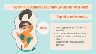 A good teacher must…
• select appropriately from what is
available
• be creative with what is available
• modify activities to suit learners’
needs
• supplement by providing extra
activities
ADAPTING TEXTBOOKS AND SUPPLEMENTARY MATERIALS
HOLA
 