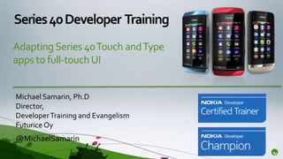 Series 40 Developer Training
Adapting Series 40 Touch and Type
apps to full-touch UI


Michael Samarin, Ph.D
Director,
Developer Training and Evangelism
Futurice Oy
@MichaelSamarin
 