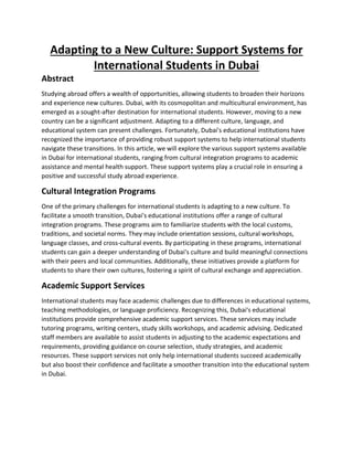 Adapting to a New Culture: Support Systems for
International Students in Dubai
Abstract
Studying abroad offers a wealth of opportunities, allowing students to broaden their horizons
and experience new cultures. Dubai, with its cosmopolitan and multicultural environment, has
emerged as a sought-after destination for international students. However, moving to a new
country can be a significant adjustment. Adapting to a different culture, language, and
educational system can present challenges. Fortunately, Dubai's educational institutions have
recognized the importance of providing robust support systems to help international students
navigate these transitions. In this article, we will explore the various support systems available
in Dubai for international students, ranging from cultural integration programs to academic
assistance and mental health support. These support systems play a crucial role in ensuring a
positive and successful study abroad experience.
Cultural Integration Programs
One of the primary challenges for international students is adapting to a new culture. To
facilitate a smooth transition, Dubai's educational institutions offer a range of cultural
integration programs. These programs aim to familiarize students with the local customs,
traditions, and societal norms. They may include orientation sessions, cultural workshops,
language classes, and cross-cultural events. By participating in these programs, international
students can gain a deeper understanding of Dubai's culture and build meaningful connections
with their peers and local communities. Additionally, these initiatives provide a platform for
students to share their own cultures, fostering a spirit of cultural exchange and appreciation.
Academic Support Services
International students may face academic challenges due to differences in educational systems,
teaching methodologies, or language proficiency. Recognizing this, Dubai's educational
institutions provide comprehensive academic support services. These services may include
tutoring programs, writing centers, study skills workshops, and academic advising. Dedicated
staff members are available to assist students in adjusting to the academic expectations and
requirements, providing guidance on course selection, study strategies, and academic
resources. These support services not only help international students succeed academically
but also boost their confidence and facilitate a smoother transition into the educational system
in Dubai.
 