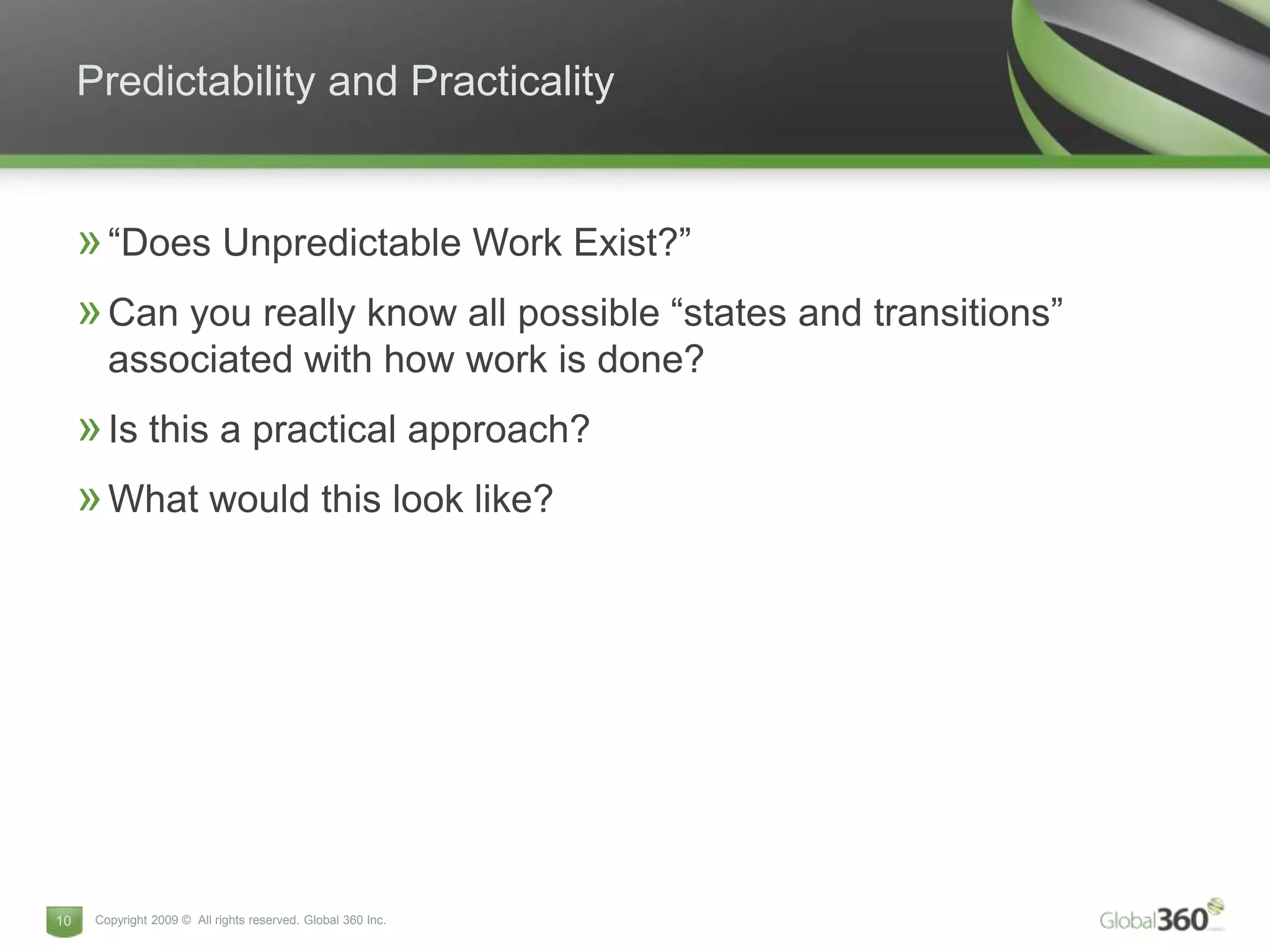 Predictability and Practicality


     » “Does Unpredictable Work Exist?”
     » Can you really know all possible “states and transitions”
        associated with how work is done?
     » Is this a practical approach?
     » What would this look like?




10    Copyright 2009 © All rights reserved. Global 360 Inc.
 