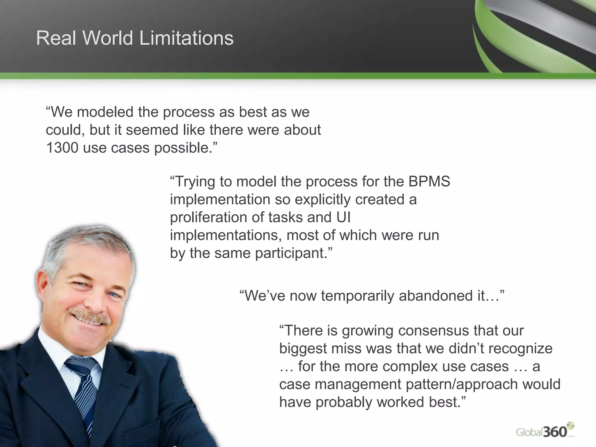 Real World Limitations


      “We modeled the process as best as we
      could, but it seemed like there were about
      1300 use cases possible.”

                                                     “Trying to model the process for the BPMS
                                                     implementation so explicitly created a
                                                     proliferation of tasks and UI
                                                     implementations, most of which were run
                                                     by the same participant.”

                                                               “We’ve now temporarily abandoned it…”

                                                                    “There is growing consensus that our
                                                                    biggest miss was that we didn’t recognize
                                                                    … for the more complex use cases … a
                                                                    case management pattern/approach would
                                                                    have probably worked best.”
12   Copyright 2009 © All rights reserved. Global 360 Inc.
 