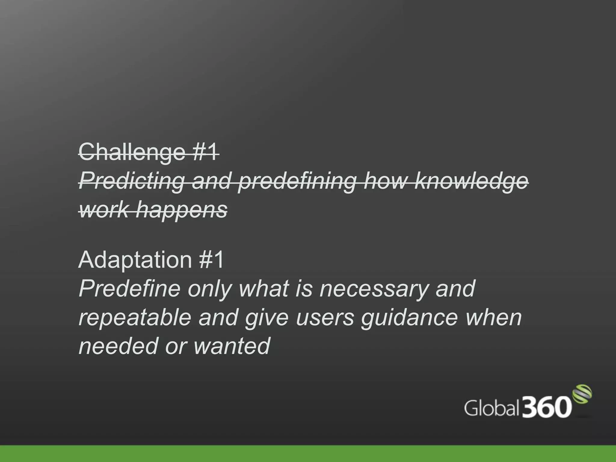Challenge #1
Predicting and predefining how knowledge
work happens

Adaptation #1
Predefine only what is necessary and
repeatable and give users guidance when
needed or wanted
 