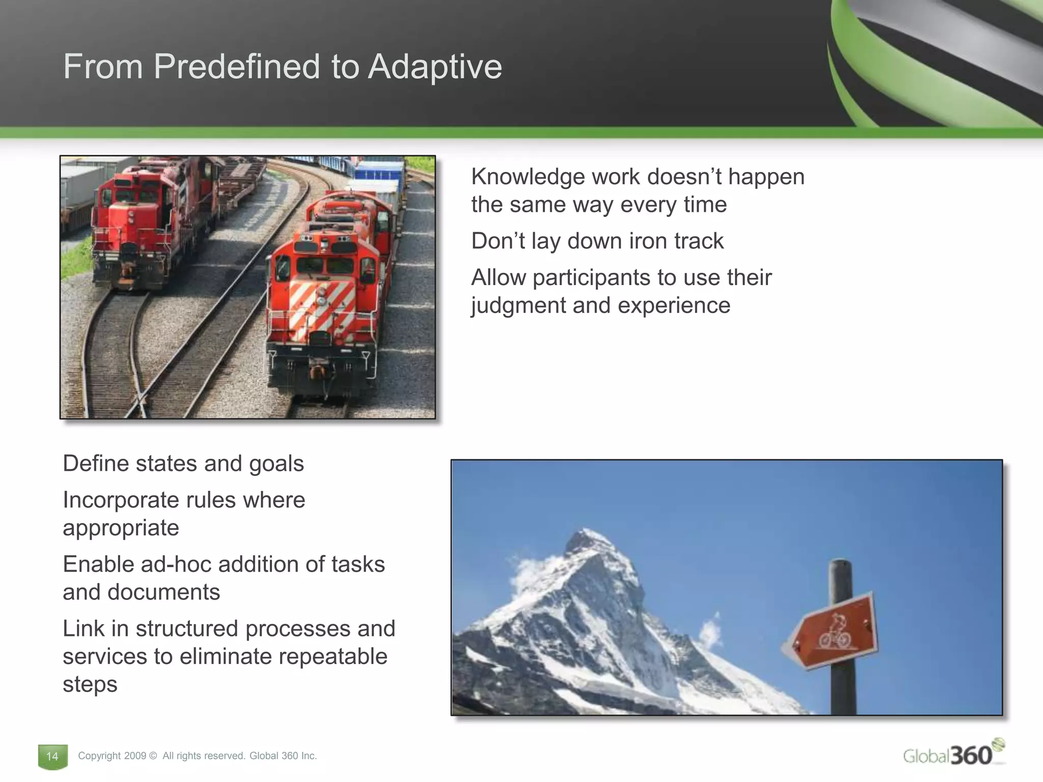 From Predefined to Adaptive


                                                              Knowledge work doesn’t happen
                                                              the same way every time
                                                              Don’t lay down iron track
                                                              Allow participants to use their
                                                              judgment and experience




     Define states and goals
     Incorporate rules where
     appropriate
     Enable ad-hoc addition of tasks
     and documents
     Link in structured processes and
     services to eliminate repeatable
     steps

14    Copyright 2009 © All rights reserved. Global 360 Inc.
 