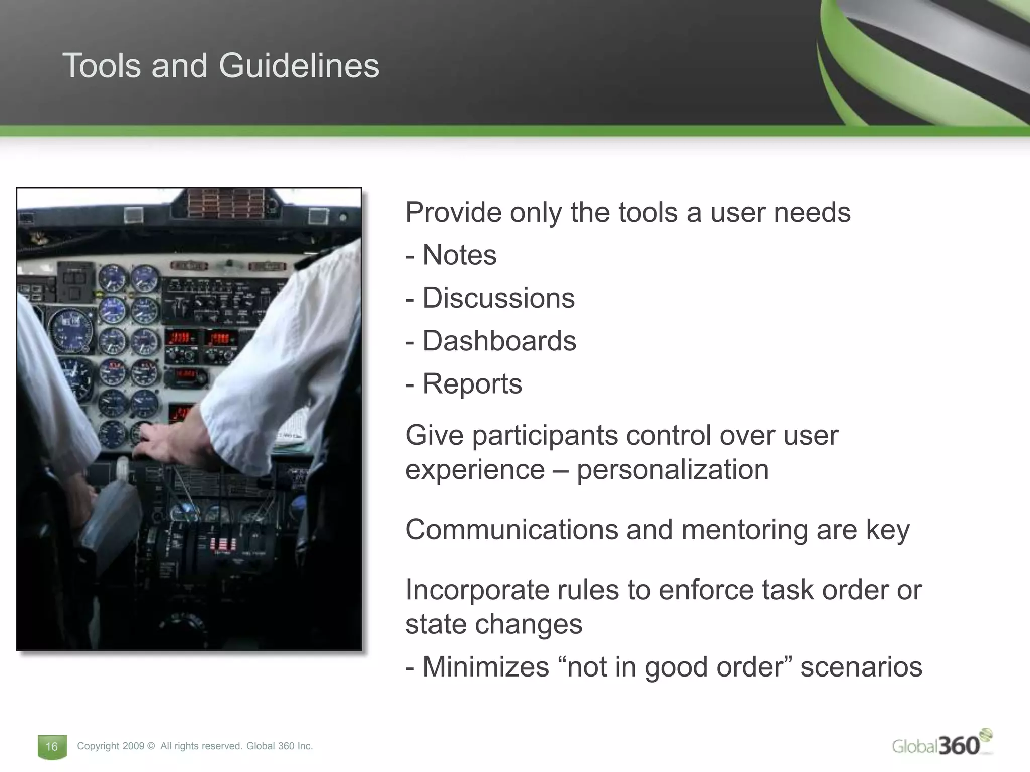 Tools and Guidelines



                                                             Provide only the tools a user needs
                                                             - Notes
                                                             - Discussions
                                                             - Dashboards
                                                             - Reports
                                                             Give participants control over user
                                                             experience – personalization

                                                             Communications and mentoring are key

                                                             Incorporate rules to enforce task order or
                                                             state changes
                                                             - Minimizes “not in good order” scenarios

16   Copyright 2009 © All rights reserved. Global 360 Inc.
 