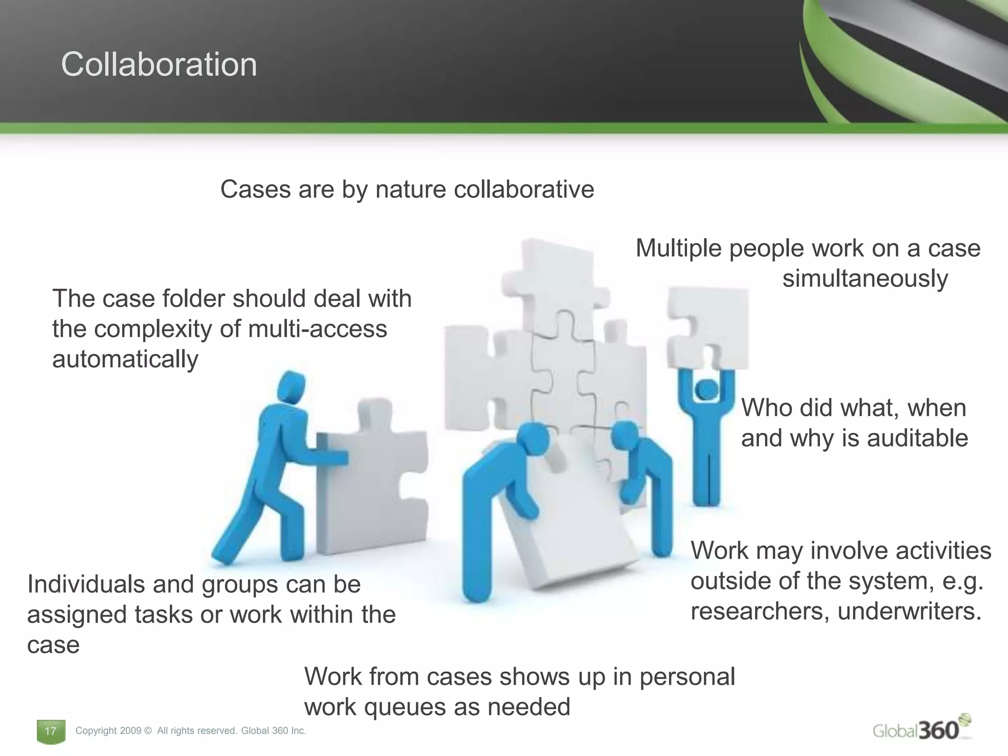 Collaboration


                                       Cases are by nature collaborative

                                                                           Multiple people work on a case
                                                                                        simultaneously
  The case folder should deal with
  the complexity of multi-access
  automatically
                                                                                    Who did what, when
                                                                                    and why is auditable



                                                                               Work may involve activities
Individuals and groups can be                                                  outside of the system, e.g.
assigned tasks or work within the                                              researchers, underwriters.
case
                        Work from cases shows up in personal
                        work queues as needed
 17   Copyright 2009 © All rights reserved. Global 360 Inc.
 