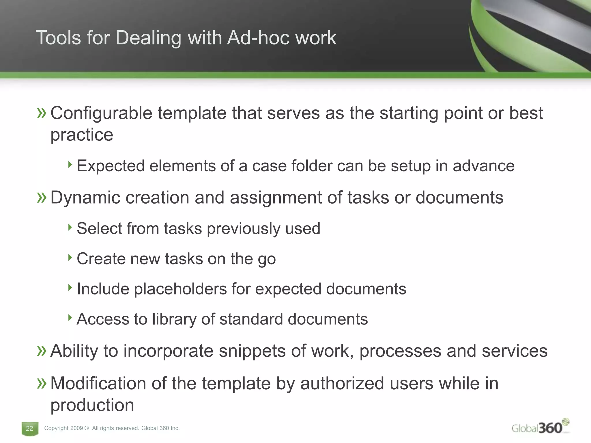 Tools for Dealing with Ad-hoc work


     » Configurable template that serves as the starting point or best
        practice
              ‣ Expected elements of a case folder can be setup in advance
     » Dynamic creation and assignment of tasks or documents
              ‣ Select from tasks previously used
              ‣ Create new tasks on the go
              ‣ Include placeholders for expected documents
              ‣ Access to library of standard documents
     » Ability to incorporate snippets of work, processes and services
     » Modification of the template by authorized users while in
        production
22    Copyright 2009 © All rights reserved. Global 360 Inc.
 