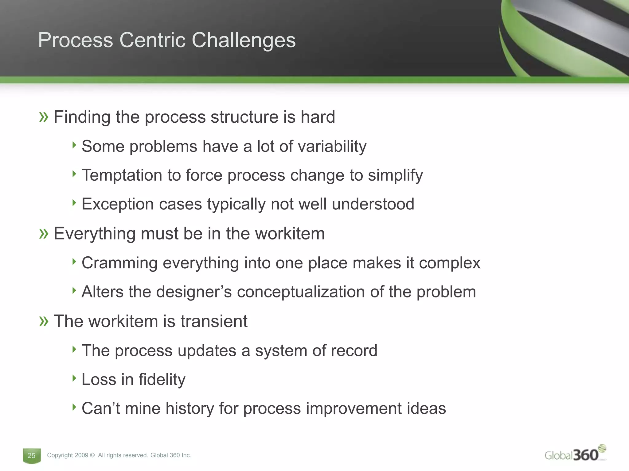 Process Centric Challenges


     » Finding the process structure is hard
              ‣ Some problems have a lot of variability
              ‣ Temptation to force process change to simplify
              ‣ Exception cases typically not well understood
     » Everything must be in the workitem
              ‣ Cramming everything into one place makes it complex
              ‣ Alters the designer’s conceptualization of the problem
     » The workitem is transient
              ‣ The process updates a system of record
              ‣ Loss in fidelity
              ‣ Can’t mine history for process improvement ideas

25    Copyright 2009 © All rights reserved. Global 360 Inc.
 