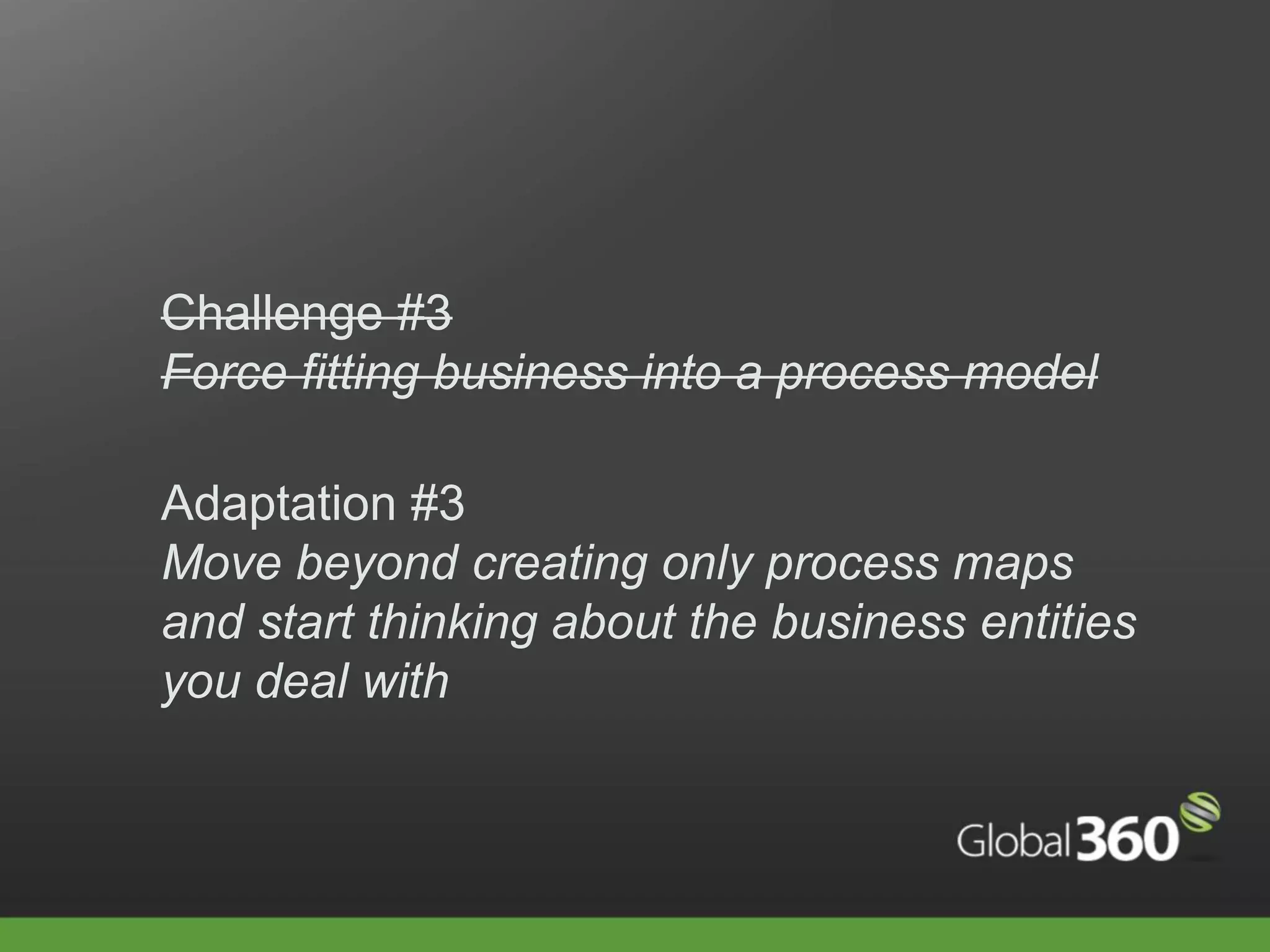 Challenge #3
Force fitting business into a process model

Adaptation #3
Move beyond creating only process maps
and start thinking about the business entities
you deal with
 