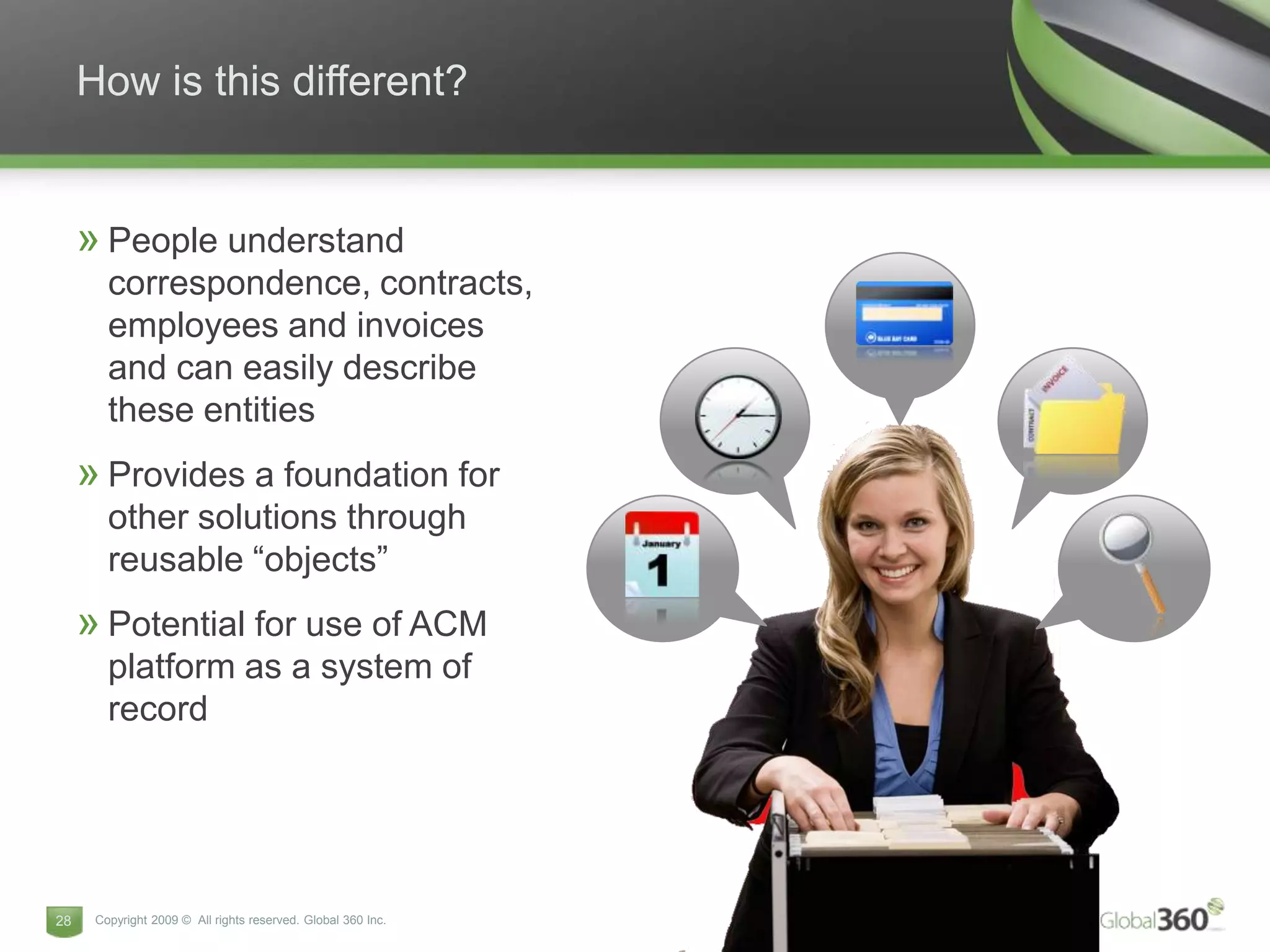 How is this different?


     » People understand
        correspondence, contracts,
        employees and invoices
        and can easily describe
        these entities
     » Provides a foundation for
        other solutions through
        reusable “objects”
     » Potential for use of ACM
        platform as a system of
        record




28    Copyright 2009 © All rights reserved. Global 360 Inc.
 