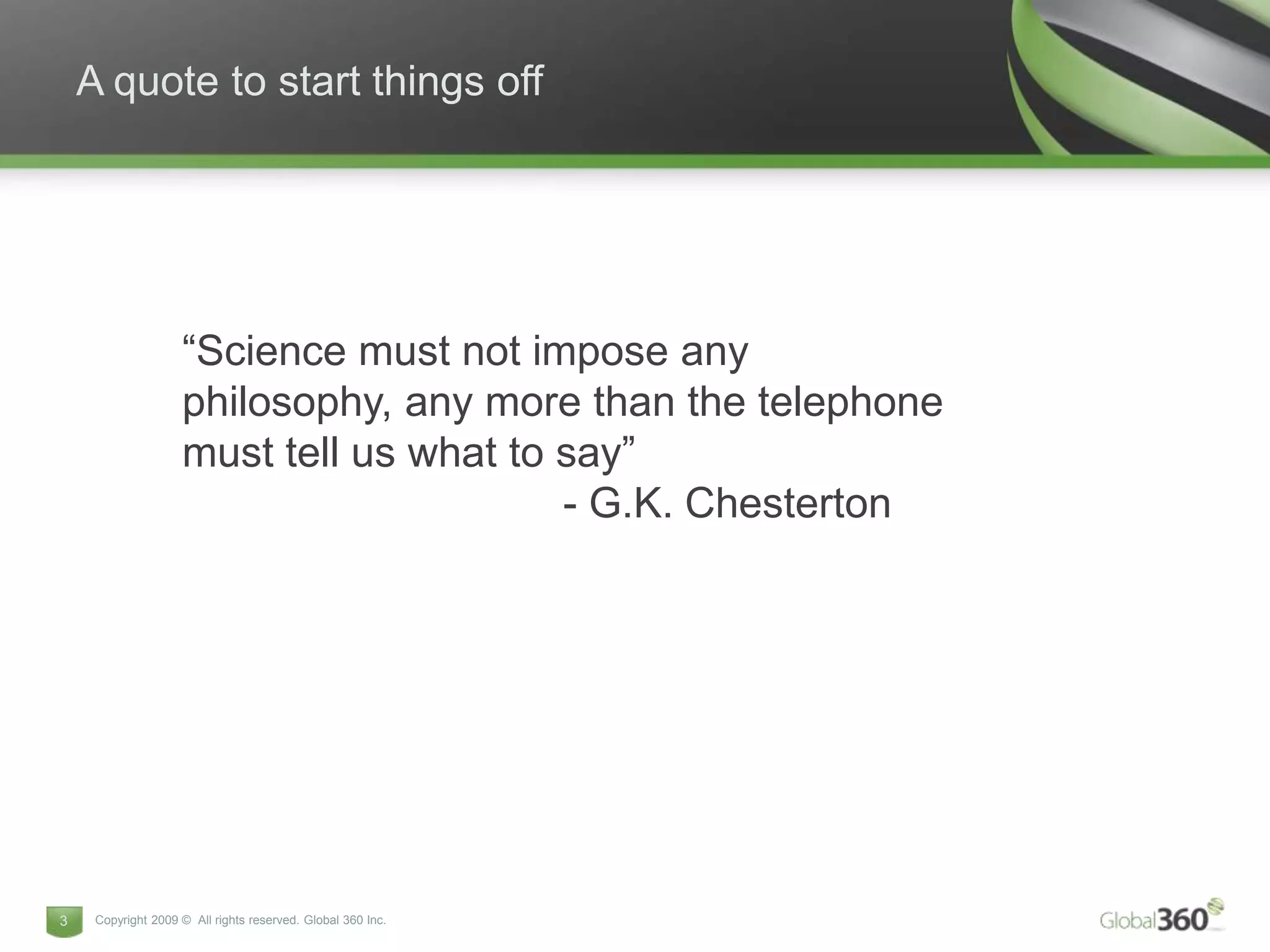A quote to start things off




                    “Science must not impose any
                    philosophy, any more than the telephone
                    must tell us what to say”
                                         - G.K. Chesterton




3    Copyright 2009 © All rights reserved. Global 360 Inc.
 
