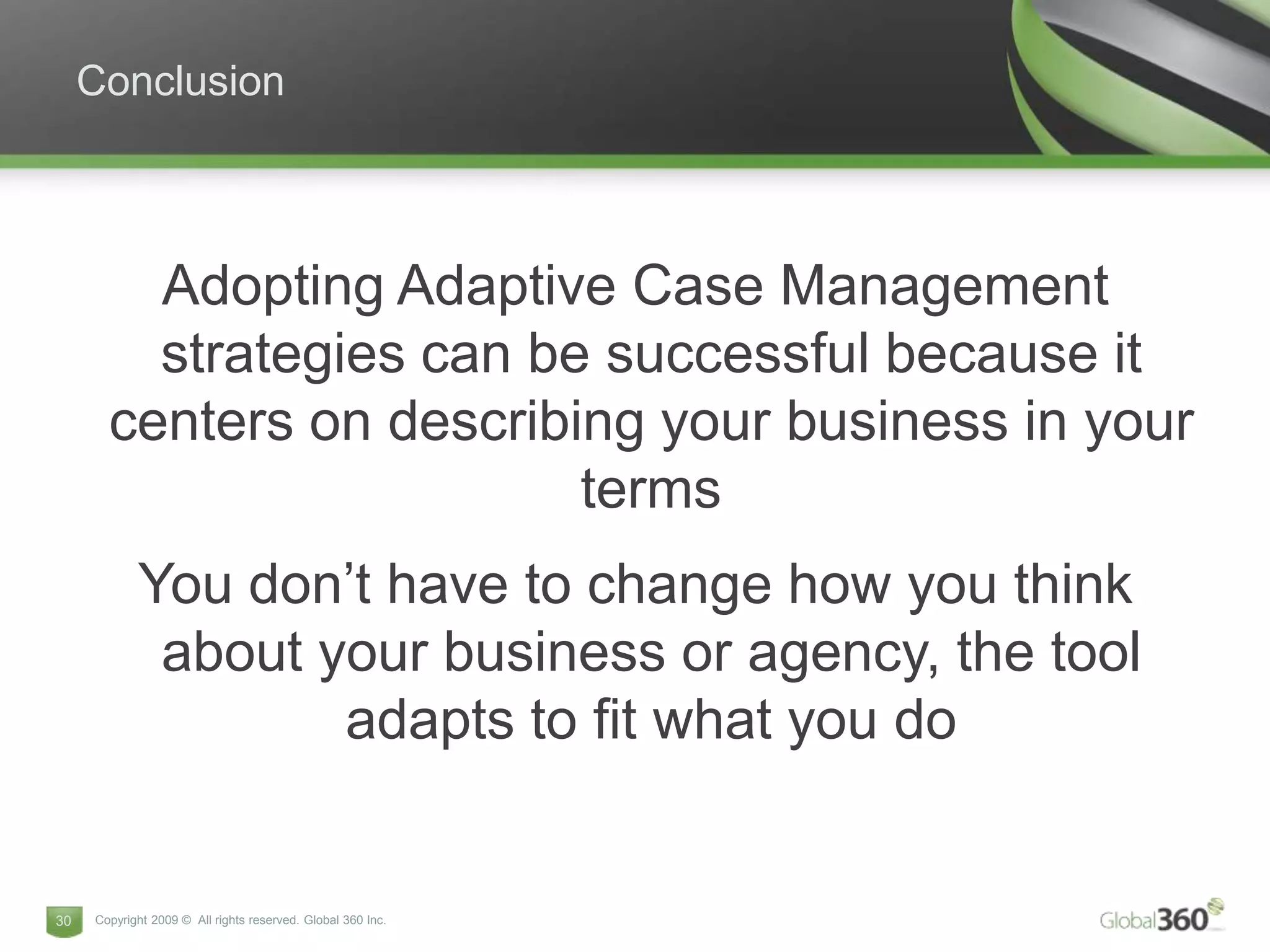 Conclusion



         Adopting Adaptive Case Management
         strategies can be successful because it
       centers on describing your business in your
                          terms
            You don’t have to change how you think
             about your business or agency, the tool
                    adapts to fit what you do


30   Copyright 2009 © All rights reserved. Global 360 Inc.
 