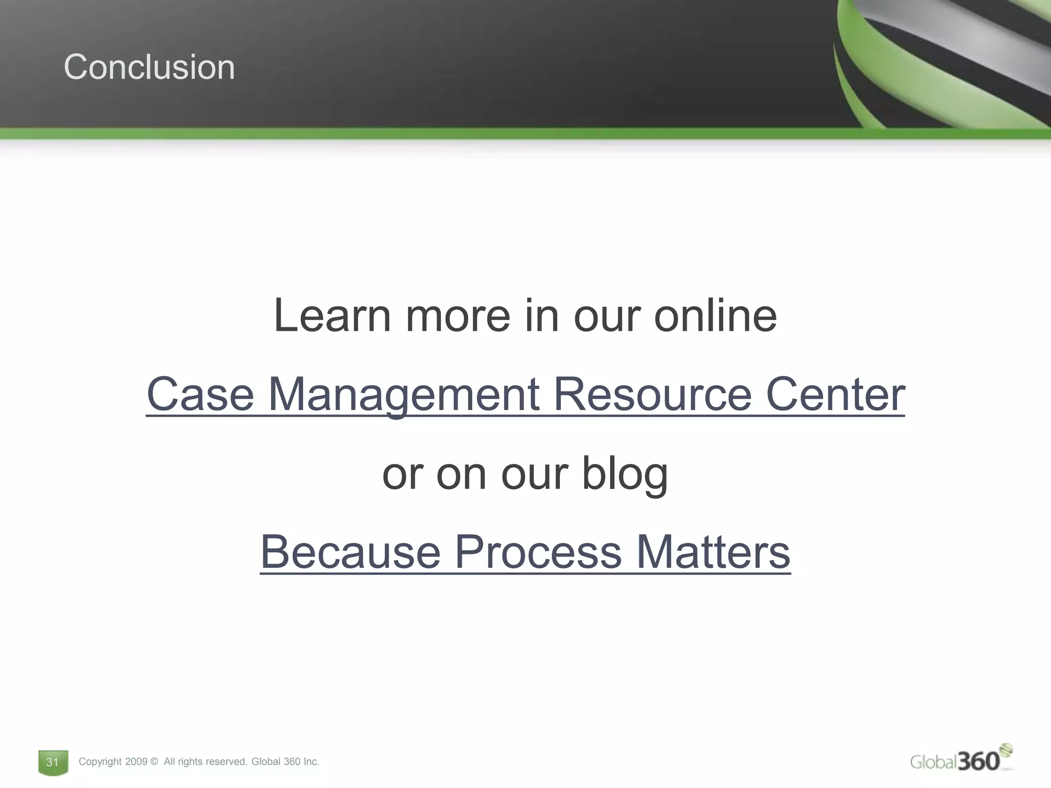 Conclusion




                                               Learn more in our online
                   Case Management Resource Center
                                                             or on our blog
                                            Because Process Matters



31   Copyright 2009 © All rights reserved. Global 360 Inc.
 