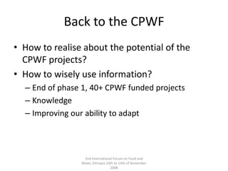 Back to the CPWFHow to realise about the potential of the CPWF projects?How to wisely use information?End of phase 1, 40+ CPWF funded projectsKnowledgeImproving our ability to adapt2nd International Forum on Food and Water, Ethiopia 10th to 14th of November 2008