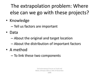 The extrapolation problem: Where else can we go with these projects?KnowledgeTell us factors are importantDataAbout the original and target locationAbout the distribution of important factorsA methodTo link these two components2nd International Forum on Food and Water, Ethiopia 10th to 14th of November 2008