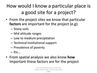 How would I know a particular place is a good site for a project?From the project sites we know that particular factors are important for the project (e.g):Stony soilsMid altitude rangesLow to medium precipitationTechnical institutional supportPrevalence of povertyEtc…From spatial analysis we also know how important these factors are for the project2nd International Forum on Food and Water, Ethiopia 10th to 14th of November 2008