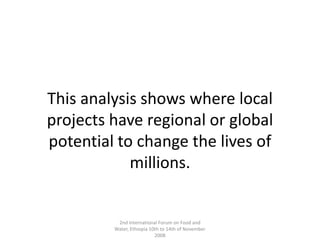 This analysis shows where local projects have regional or global potential to change the lives of millions.2nd International Forum on Food and Water, Ethiopia 10th to 14th of November 2008