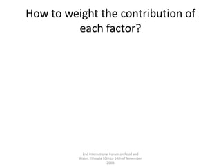 How to weight the contribution of each factor?2nd International Forum on Food and Water, Ethiopia 10th to 14th of November 2008