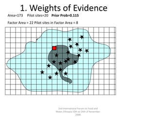 2nd International Forum on Food and Water, Ethiopia 10th to 14th of November 20081. Weights of EvidenceArea=173Pilot sites=20Prior Prob=0.115 Factor Area = 22 Pilot sites in Factor Area = 8