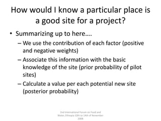 How would I know a particular place is a good site for a project?Summarizing up to here….We use the contribution of each factor (positive and negative weights)Associate this information with the basic knowledge of the site (prior probability of pilot sites)Calculate a value per each potential new site (posterior probability)2nd International Forum on Food and Water, Ethiopia 10th to 14th of November 2008