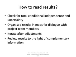 How to read results?Check for total conditional independence and uncertaintyOrganised results in maps for dialogue with project team membersIterate after adjustmentsReview results to the light of complementary information2nd International Forum on Food and Water, Ethiopia 10th to 14th of November 2008