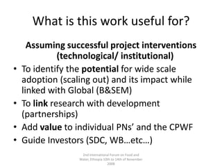 What is this work useful for?Assuming successful project interventions (technological/ institutional)To identify the potential for wide scale adoption (scaling out) and its impact while linked with Global (B&SEM) To link research with development  (partnerships) Add value to individual PNs’ and the CPWF Guide Investors (SDC, WB…etc…)2nd International Forum on Food and Water, Ethiopia 10th to 14th of November 2008
