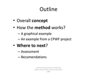 OutlineOverall conceptHow the method works?A graphical exampleAn example from a CPWF projectWhere to next?AssessmentRecomendations2nd International Forum on Food and Water, Ethiopia 10th to 14th of November 2008