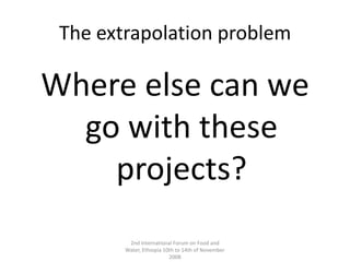 The extrapolation problemWhere else can we go with these projects?2nd International Forum on Food and Water, Ethiopia 10th to 14th of November 2008
