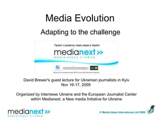 Media Evolution Adapting to the challenge David Brewer&apos;s guest lecture for Ukrainian journalists in Kyiv Nov 16-17, 2009    Organized by Internews Ukraine and the European Journalist Center within Medianext, a New media Initiative for Ukraine   © Media Ideas International Ltd 2009 