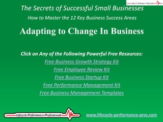 The Secrets of Successful Small Businesses How to Master the 12 Key Business Success Areas Adapting to Change In Business Click on Any of the Following Powerful Free Resources: Free Business Growth Strategy Kit Free Employee Review Kit Free Business Startup Kit Free Performance Management Kit Free Business Management Templates www.lifecycle-performance-pros.com 