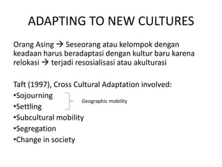 ADAPTING TO NEW CULTURES
Orang Asing  Seseorang atau kelompok dengan
keadaan harus beradaptasi dengan kultur baru karena
relokasi  terjadi resosialisasi atau akulturasi

Taft (1997), Cross Cultural Adaptation involved:
•Sojourning
                     Geographic mobility
•Settling
•Subcultural mobility
•Segregation
•Change in society
 
