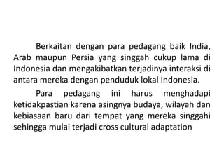 Berkaitan dengan para pedagang baik India,
Arab maupun Persia yang singgah cukup lama di
Indonesia dan mengakibatkan terjadinya interaksi di
antara mereka dengan penduduk lokal Indonesia.
      Para pedagang ini harus menghadapi
ketidakpastian karena asingnya budaya, wilayah dan
kebiasaan baru dari tempat yang mereka singgahi
sehingga mulai terjadi cross cultural adaptation
 