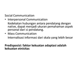 Social Communication
• Interpersonal Communication
  Kedekatan hubungan antara pendatang dengan
  native, dapat menjadi ukuran pemahaman aspek
  personal dari si pendatang.
• Mass Communication
  Internalisasi informasi dari skala yang lebih besar

Predisposisi: faktor kekuatan adaptasi adalah
kekuatan etnisitas
 