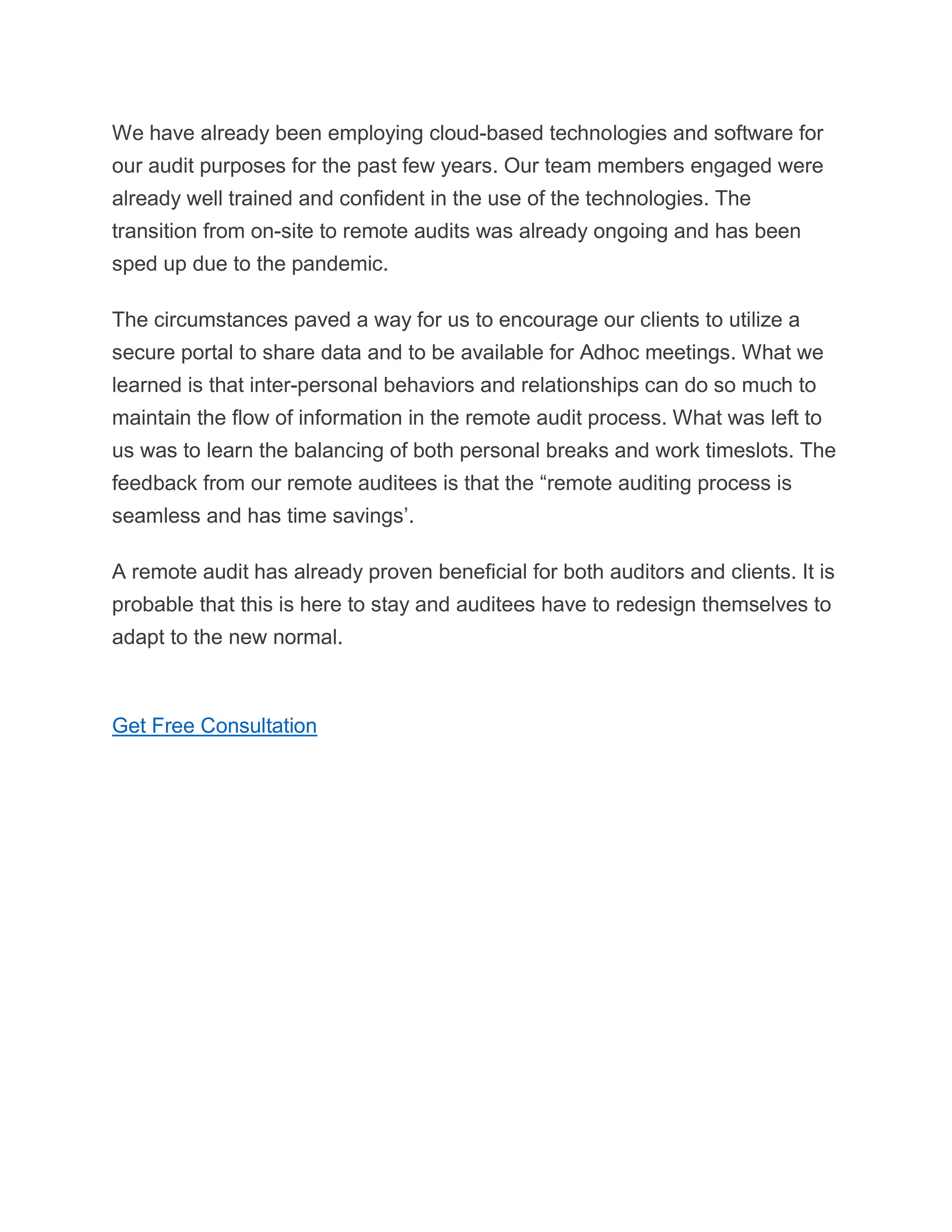We have already been employing cloud-based technologies and software for
our audit purposes for the past few years. Our team members engaged were
already well trained and confident in the use of the technologies. The
transition from on-site to remote audits was already ongoing and has been
sped up due to the pandemic.
The circumstances paved a way for us to encourage our clients to utilize a
secure portal to share data and to be available for Adhoc meetings. What we
learned is that inter-personal behaviors and relationships can do so much to
maintain the flow of information in the remote audit process. What was left to
us was to learn the balancing of both personal breaks and work timeslots. The
feedback from our remote auditees is that the “remote auditing process is
seamless and has time savings’.
A remote audit has already proven beneficial for both auditors and clients. It is
probable that this is here to stay and auditees have to redesign themselves to
adapt to the new normal.
Get Free Consultation
 