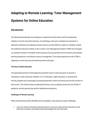 Adapting to Remote Learning: Tutor Management
Systems for Online Education
Introduction
The educational landscape has undergone a significant transformation with the widespread
adoption of remote and online learning. As technology continues to reshape how education is
delivered, institutions are seeking innovative ways to provide effective support to students outside
the traditional classroom setting. In this context, Tutor Management Systems (TMS) have emerged
as a powerful solution to facilitate online tutoring, ensuring seamless communication, personalized
learning experiences, and efficient resource management. This article explores the role of TMS in
adapting to remote learning and enhancing online education.
The Rise of Online Education
The rapid advancement of technology has paved the way for online education to become a
mainstream mode of learning. Whether it's K-12 education, higher education, or professional
training, students are increasingly accessing educational content and resources from the comfort of
their homes. This shift has been accelerated by factors such as global connectivity, the COVID-19
pandemic, and the growing demand for flexible learning options.
Challenges of Remote Learning
While remote learning offers flexibility and accessibility, it also presents unique challenges:
• Lack of In-Person Interaction: Remote learners miss out on face-to-face interactions with
educators and peers, potentially impacting engagement and motivation.
 