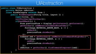 public class UIAbstraction {
private Button okButton;
class FormDelegate extends Form {
public FormDelegate(String title, Layout l) {
super(title, l);
initToolbar(getToolbar());
if(hasOKBack()) {
Form previousForm = Display.getInstance().getCurrent();
getToolbar().addMaterialCommandToLeftBar(“",
FontImage.MATERIAL_ARROW_BACK, e -> {
onBack();
previousForm.showBack();
});
Command cmd = getToolbar().addMaterialCommandToRightBar("",
FontImage.MATERIAL_CHECK, e -> {
onOK();
previousForm.showBack();
});
okButton = getToolbar().findCommandComponent(cmd);
}
}
UIAbstraction
 