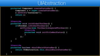 protected Component createStatusBar() {
Component c = super.createStatusBar();
c.setUIID("Container");
return c;
}
@Override
protected void initGlobalToolbar() {
if(Toolbar.isGlobalToolbar()) {
setToolbar(new Toolbar(isLayeredToolbar()) {
@Override
protected void initTitleBarStatus() {
}
});
}
}
@Override
protected boolean shouldPaintStatusBar() {
return UIAbstraction.this.shouldPaintStatusBar();
}
}
UIAbstraction
 
